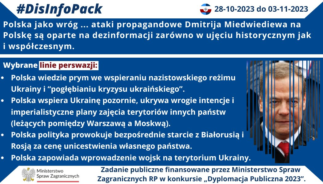 03/11/2023 r.: Polska jako wróg … ataki propagandowe Dmitrija Miedwiediewa na Polskę są oparte na dezinformacji zarówno w ujęciu historycznym jak i współczesnym. Przy pomocy działań propagandowych Miedwiediew prezentuje Polskę jako państwo agresywne, nieracjonalne, destabilizujące region oraz stwarzające bezpośrednie zagrożenie dla integralności terytorialnej Białorusi, Rosji, Ukrainy. Wybrane linie perswazji: