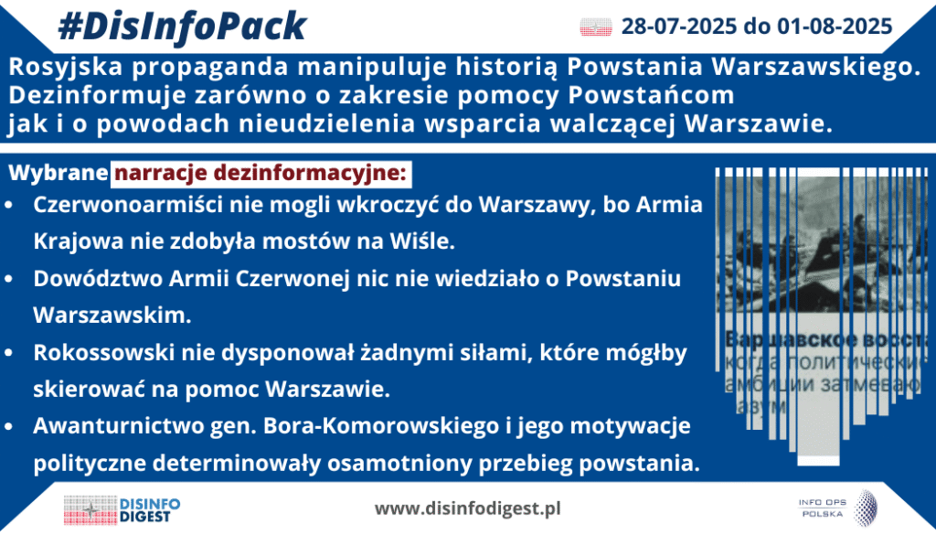 Rosyjska propaganda konsekwentnie manipuluje historią Powstania Warszawskiego, starając się zdjąć z ZSRR odpowiedzialność za brak pomocy walczącej Warszawie w sierpniu i wrześniu 1944 r. Narracje te fałszują kontekst strategiczny, umniejszają rolę Armii Krajowej oraz usprawiedliwiają bezczynność Armii Czerwonej, która w tym czasie stała na prawym brzegu Wisły.Narracja: „Czerwonoarmiści nie mogli wkroczyć do Warszawy, bo Armia Krajowa nie zdobyła mostów na Wiśle”: Według propagandy rosyjskiej, brak mostów uniemożliwił Armii Czerwonej przerzucenie sił do centrum walk. W rzeczywistości radziecka ofensywa została celowo wstrzymana na rozkaz Stalina, a sowieckie dowództwo nie podjęło prób forsowania Wisły, mimo że dysponowało odpowiednimi środkami inżynieryjnymi.Cel propagandowy: Zdjęcie odpowiedzialności z ZSRR za zaniechanie pomocy oraz przerzucenie winy na polskich powstańców.Narracja: „Dowództwo Armii Czerwonej nic nie wiedziało o Powstaniu Warszawskim”: Przekaz ten sugeruje, że powstanie było dla Sowietów zaskoczeniem i dlatego nie zorganizowano wsparcia. W rzeczywistości ZSRR był doskonale poinformowany o przygotowaniach i wybuchu powstania, a radzieckie służby posiadały rozwiniętą sieć wywiadowczą w Warszawie.Cel propagandowy: Usprawiedliwienie bierności ZSRR poprzez przedstawienie sytuacji jako nieplanowanej i niemożliwej do przewidzenia.Narracja: „Rokossowski nie dysponował żadnymi siłami, które mógłby skierować na pomoc Warszawie”: Propaganda rosyjska podkreśla rzekomy brak sił w rejonie Warszawy, co miało uniemożliwić jakiekolwiek działania ofensywne. W rzeczywistości front radziecki posiadał znaczne siły, które mogły zostać użyte, lecz decyzje polityczne Stalina zablokowały ich wykorzystanie, a rozkaz zatrzymania ofensywy zapadł na najwyższym szczeblu.Cel propagandowy: Zrzucenie odpowiedzialności na rzekome ograniczenia militarne, a nie na świadomą politykę ZSRR wyniszczenia Warszawy.Narracja: „Awanturnictwo gen. Bora-Komorowskiego i jego motywacje polityczne determinowały osamotniony przebieg powstania”: W tej "wersji" wydarzeń winą za tragedię Warszawy obarcza się dowódcę AK, przedstawiając go jako politycznego awanturnika, który działał z pobudek antyrosyjskich. Podkreślanie jego służby w armii austro-węgierskiej podczas I wojny światowej ma budować obraz wroga Rosji.Cel propagandowy: Dyskredytacja Armii Krajowej i legalnego rządu RP na uchodźstwie, przedstawienie powstania jako „samowolnej” akcji bez szans na powodzenie, mającej na celu zaszkodzenie ZSRR.Rosyjskie narracje o Powstaniu Warszawskim stanowią element szerszej propagandy historycznej Kremla, której celem jest rehabilitacja wizerunku ZSRR oraz obniżenie znaczenia polskiego oporu wobec okupantów. Dezinformacja ta nie tylko fałszuje pr