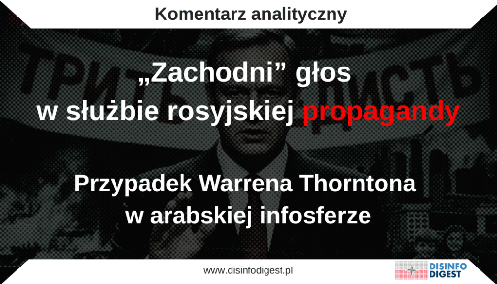 W nocy z 9 na 10 września 2025 roku doszło do bezprecedensowego naruszenia polskiej i natowskiej przestrzeni powietrznej. Podczas zmasowanego rosyjskiego ataku dronami na Ukrainę, kilkanaście bezzałogowych statków powietrznych wtargnęło nad terytorium Polski. Część z nich została zneutralizowana przez polską obronę przeciwlotniczą i myśliwce NATO, a fragmenty spadających maszyn spowodowały szkody materialne we wschodniej części kraju. Było to pierwsze tak wyraźne potwierdzenie, że agresja Rosji przeciwko Ukrainie wkracza w przestrzeń bezpieczeństwa samego Sojuszu.
Na reakcję nie trzeba było długo czekać. Rosyjskie i białoruskie kanały propagandowe natychmiast zaczęły rozmywać sprawstwo i sugerować, że incydent był wynikiem „przypadkowego zejścia z kursu”. Równolegle w polskiej przestrzeni publicznej pojawiły się komentarze nieformalnych aktorów (komentatorów i polityków znanych z podzielania narracji Kremla) którzy bez żadnych dowodów zaczęli oskarżać Ukrainę o „prowokację” i rzekomą próbę wciągnięcia Polski do wojny.
Podobne głosy zaczęto eksponować także na Zachodzie. Szczególnie nagłośniony został komentarz przedstawianego jako brytyjski dziennikarz Warrena Thorntona, który w mediach społecznościowych napisał: „Histeryczny wrzask, jaki wywołała UE, przypomina krzyki dzieci mdlejących, bo odmówiono im kawałka czekolady przed obiadem. Tylko Bóg jeden wie, jak zareagowaliby, gdyby zwykły obywatel Rosji zbliżył się do ich granicy z kijem”. W innym fragmencie tego samego wpisu Thornton dodał: „Rosja zrobiła wszystko, co w jej mocy, aby zapobiec wciągnięciu innych krajów w ten konflikt, pomimo wszystkich europejskich prowokacji”.
To właśnie takie narracje, bagatelizujące incydent, przerzucające winę na Zachód i posługujące się figurami „zachodnich głosów” stały się w ciągu kilku godzin elementem większej operacji informacyjnej Kremla. Poniższa analiza pokazuje, w jaki sposób rosyjska propaganda wykorzystuje aktorów takich jak Thornton do legitymizowania przekazów w świecie arabskim, jakie techniki manipulacyjne są stosowane oraz jak można je rozpoznawać i neutralizować.
Teza i kontekst
Wypowiedź „brytyjskiego dziennikarza” Warrena Thorntona, który określił reakcję Europy na incydent z dronami nad Polską jako „śmieszną”, została błyskawicznie podchwycona i wzmocniona przez media kontrolowane lub afiliowane na Kreml, także w wersjach arabskich. To wzorcowy przykład uprzywilejowanego cytowania aktorów z Zachodu w celu nadania wiarygodności rosyjskim narracjom w regionie MENA. RT Arabic opublikowało materiał sygnalizujący tę opinię i wpięło ją w szerszy strumień treści bagatelizujących incydent i podważających wiarygodność Polski i NATO. 
Powyższe działania są elementem skoordynowanej operacji wpływu, której celem jest dominacja interpretacyjna: rozmywanie sprawstwa Rosji, insynuowanie „ukraińskiej prowokacji”, ośmieszanie reakcji Warszawy i Sojuszu. 
Kim jest Warren Thornton? 
Thornton to niszowy komentator i prokremlowski bloger, a nie rozpoznawalny brytyjski dziennikarz, co sugerują rosyjskie kanały propagandowe. Ma udokumentowaną historię szerzenia dezinformacji nt. Ukrainy (został zatrzymany w Wielkiej Brytanii w 2023 r. w związku z publikacjami uznanymi przez policję za wprowadzające w błąd). W 2025 r. zasłynął tezą o „1,8 mln” poległych ukraińskich żołnierzy (liczbą bez pokrycia), którą rosyjskie media przekształciły w „newsa”. 
Jak rosyjskie (w tym arabskojęzyczne) media wykorzystują Thorntona?
Szybka amplifikacja: materiały w rosyjskich serwisach (Runews24, OSN, agregatory) eksponują cytaty z Thorntona, tytułując go jako „brytyjskiego dziennikarza”, co ma nadawać pozór zewnętrznej bezstronności. 
Wpięcie w arabski strumień treści: RT Arabic amplifikuje wypowiedź i równolegle publikuje linie zgodne z przekazem Kremla („Polska oskarża bez dowodów”, „może to pomyłka”), tworząc dla odbiorcy wrażenie konsensusu. 
Recykling wcześniejszych tez: ta sama „osoba z Zachodu” wcześniej dostarczała chwytliwe, skrajne narracje, które były powielane przez prorosyjskie media i niszowe portale jako „głos brytyjskiego dziennikarza”. 
Zidentyfikowane techniki manipulacyjne 
Appeal to (false) authority / świadectwo autorytetu – nadawanie wiarygodności przekazowi przez odwołanie do rzekomego autorytetu z Zachodu („brytyjski dziennikarz”). W rzeczywistości to aktor peryferyjny, ale etykieta „British journalist” ma działać jak halo effect. Przykład: tytuły w Runews24/OSN i RT Arabic. 
Information laundering / pranie informacji – kontrowersyjna teza (np. „1,8 mln ofiar” czy „histeryczna UE”) jest podana przez zachodniego komentatora, następnie „prana” przez sieć prorosyjskich mediów jako rzekomy fakt z zewnętrznego źródła. 
Cherry-picking / card stacking – selektywne eksponowanie pojedynczych głosów (Thornton) i pomijanie dominującej reakcji Zachodu (jednoznaczne potępienie naruszenia przestrzeni NATO), aby wykreować obraz „powszechnej wątpliwości”. Kontrast: stanowiska przywódców i agencji prasowych vs. narracje RT Arabic. 
Framing / przechwycenie ramy – przeniesienie ciężaru z „kto naruszył polską przestrzeń” na „czy Polska i NATO nie panikują”. Ramę „paniki” wzmacnia karykaturalny język („dziecinna histeria”). 
False balance / fałszywa równowaga – zestawianie bezpodstawnych insynuacji („może ukraińska prowokacja”, „może pomyłka”) z ustaleniami i ocenami instytucji, jakby były równorzędne. RT Arabic regularnie publikuje ujęcia „obie strony mówią…”, neutralizując odpowiedzialność Rosji. 
Deflection & blame shifting / odwracanie winy – sugerowanie, że to Ukraina lub Zachód „eskalują”, co wpisuje się w obserwowany po incydencie zestaw ram: minimalizacja, „nieznane obiekty”, przerzucanie winy, ośmieszanie reakcji Polski. 
Astroturfing & coordinated amplification / symulacja oddolności – wielojęzyczne, szybkie replikowanie tej samej narracji (ros./ang./ar.) przez różne domeny, co tworzy iluzję szerokiego echa społecznego. Przykłady: Runews24 → agregatory → RT Arabic. 
Po co „zachodni” aktor w arabskiej przestrzeni informacyjnej?
Legitymizowanie przekazu Kremla wobec odbiorców sceptycznych względem rosyjskich mediów: „nawet Brytyjczyk mówi…”.
Podważanie wiarygodności NATO i Polski: rama „nadreakcji” i „braku dowodów” ma rozmiękczać ocenę realnego naruszenia, co obserwujemy w całym pakiecie narracyjnym po 10 IX. 
Polaryzacja i erozja zaufania: celem jest obniżenie zaufania do oficjalnych komunikatów oraz wzmacnianie chaosu i emocji (kpina/oburzenie) przy jednoczesnym odwracaniu chronologii (sprawca–ofiara). 
Jak rozpoznawać i neutralizować podobne operacje?
Weryfikuj etykiety: „Western journalist/expert” – sprawdź dorobek i zasięgi, zanim uznasz wiarygodność. (W przypadku Thorntona – marginalny komentator, wielokrotnie wzmacniany przez media prorosyjskie). 
Szukaj pierwotnych źródeł: czy zachodni rząd/sojusz/wiarygodna agencja potwierdza przekaz? (Reuters/AP/instytucje NATO/EU). 
Identyfikuj ramę: jeśli akcent jest na ośmieszanie ofiary i „symetrię winy”, to sygnał ramy manipulacyjnej (framing/false balance). 
Zwracaj uwagę na powielanie: ten sam cytat w wielu domenach jednocześnie to często nie „konsensus”, tylko koordynacja (astroturfing). 
Wnioski
Przypadek Thorntona pokazuje, jak pojedynczy, peryferyjny aktor z Zachodu może stać się wielojęzycznym nośnikiem narracji Kremla (w tym m.in. w przestrzeni arabskojęzycznej) dzięki kombinacji fałszywego autorytetu, prania informacji, cherry-pickingu i astroturfingu. Z polskiego punktu widzenia to element większej układanki po incydencie z 10 IX: „dominacja interpretacyjna” zamiast sporu o fakty. Rozpoznanie tych schematów i trzymanie się komunikatów instytucji odpowiedzialnych za bezpieczeństwo ogranicza podatność na operacje wpływu. 
Przykładowe źródła cytowań i wzmianek
RT Arabic – materiał z cytatem Thorntona oraz przekazy marginalizujące odpowiedzialność Rosji/insynuujące „brak dowodów”: https://arabic.rt.com/world/1710880-روسي-بعصا-صحفي-بريطاني-يهاجم-رد-الفعل-الأوروبي-على-حادث-الطائرات-المسيرة-ببولندا/
Runews24 / OSN / agregatory – rosyjskojęzyczne amplifikatory cytatu o „histerii” i „dziecinnych krzykach”: https://runews24.ru/politics/12/09/2025/russkij-s-palkoj-britanskij-zhurnalist-raskritikoval-reakcziyu-zapada-na-inczident-v-polshe
EADaily / Voennoe Delo – wcześniejsze wzmacnianie niezweryfikowanej tezy „1,8 mln” (Thornton jako źródło): eadaily.com/en/news/2025/08/05/nato-american-genocide-ukraine-has-lost-1-8-million-soldiers-since-the-smo-began-thornton
Ukrinform (fact-check) – profil Thorntona jako propagandysty szerzącego fałszywe tezy nt. Ukrainy: ukrinform.net/rubric-factcheck/4023405-how-russia-used-brit-for-propaganda.html
Disinfo Digest – ramy i cele operacji informacyjnej po incydencie (dominacja interpretacyjna, zacieranie sprawstwa, ośmieszanie reakcji): disinfodigest.pl/2025/09/11/dominacja-interpretacyjna-jak-kreml-rozgrywa-incydent-z-dronami-nad-polska/
Uwaga redakcyjna: Wszystkie cytaty z mediów rosyjskich (w tym tych arabskojęzycznych) przytaczane są jako przykłady narracji dezinformacyjnej. Nie utożsamiamy się z ich treścią.
