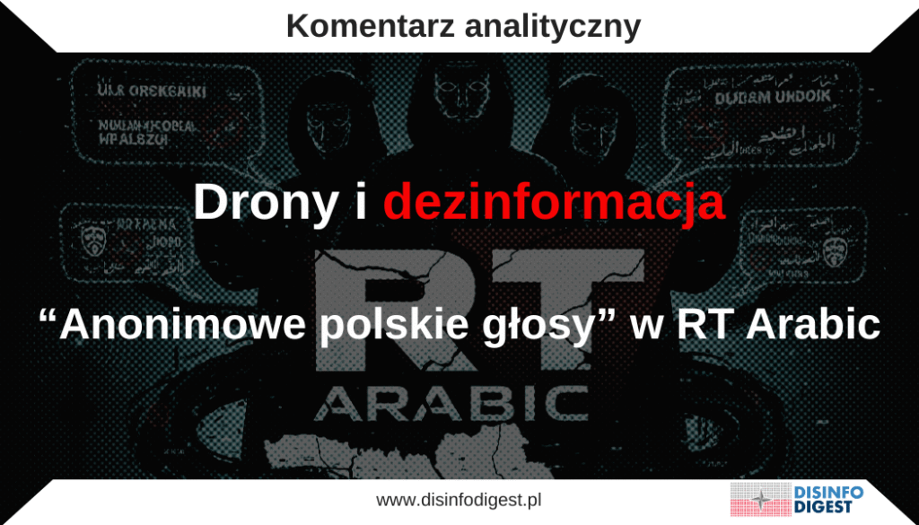 RT Arabic wykorzystuje anonimowe „polskie” głosy, by szerzyć antyukraińskie narracje
Na początku września 2025 roku doszło do poważnego naruszenia polskiej przestrzeni powietrznej. Podczas rosyjskiego ataku na Ukrainę grupa dronów, zidentyfikowanych przez stronę polską jako rosyjskie, wleciała na terytorium Rzeczypospolitej. Zostały one zneutralizowane przez polskie siły obrony powietrznej we współpracy z NATO. Premier Donald Tusk oświadczył, że incydent miał charakter celowy, i wezwał obywateli, aby nie ulegali rosyjskiej dezinformacji. Odrzucił pojawiające się oskarżenia kierowane wobec Ukrainy, jednoznacznie wskazując, że odpowiedzialność ponosi Federacja Rosyjska. Wystąpienie to stanowiło element działań Polski zmierzających do utrzymania solidarności z Ukrainą oraz zapewnienia zarówno opinii publicznej, jak i sojuszników, że prowokacje Moskwy nie doprowadzą do podziałów.
Reakcja rosyjska miała charakter defensywny i przewidywalny. Rzecznik Kremla Dmitrij Pieskow określił wypowiedź premiera jako „nic nowego”, zarzucając Warszawie i innym stolicom europejskim formułowanie bezpodstawnych oskarżeń. Rosyjskie Ministerstwo Obrony zaprzeczyło, jakoby atak był wymierzony w Polskę, wskazując, że nie planowano celów na jej terytorium. Argumentowano także, że zasięg użytych dronów nie przekracza 700 kilometrów, co miało sugerować przypadkowy charakter naruszenia. Z kolei Sztab Generalny Białorusi wysunął tezę, iż ukraińska wojna elektroniczna miała „wepchnąć” drony w białoruską przestrzeń powietrzną, co przedstawiano jako rzekomą prowokację Kijowa, a nie działania Moskwy. Takie komunikaty wpisywały się w skoordynowaną kampanię dezinformacyjną, której celem było rozmycie faktów i przerzucenie odpowiedzialności z Rosji na inne podmioty.
