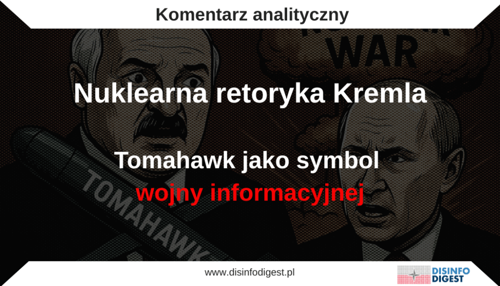 Analityczny przegląd rosyjskich i białoruskich przekazów propagandowych pokazuje, jak dyskusja o ewentualnym przekazaniu Ukrainie amerykańskich pocisków manewrujących Tomahawk została wykorzystana do wzmocnienia narracji o rzekomym zagrożeniu wybuchem „wojny nuklearnej”. W krótkim czasie po wypowiedzi Donalda Trumpa o „rozważeniu decyzji” w tej sprawie prorosyjskie i rządowe białoruskie media zbudowały spójny przekaz, w którym Zachód przedstawiany jest jako strona eskalująca konflikt, Ukraina jako państwo planujące ataki na terytorium Rosji, a sama Rosja jako kraj zmuszony do „obrony”.Kontekst propagandowy: od decyzji politycznej do wizji katastrofy
W wypowiedzi Donalda Trumpa pojawiło się stwierdzenie, że „praktycznie podjął już decyzję” w sprawie przekazania Ukrainie pocisków manewrujących Tomahawk. W normalnym kontekście politycznym mogłoby to oznaczać rozpoczęcie dyskusji nad formą wsparcia wojskowego. W rosyjskim przekazie informacyjnym słowa te przekształcono jednak w gotowy „fakt” i zapowiedź agresji: „dostawy Tomahawków są już w toku”.
Jak ujęto to w jednym z prorosyjskich tekstów:
„Biorąc pod uwagę amerykańską praktykę rozpoczynania dyskusji nad kwestią przekazania Kijowowi tego lub innego uzbrojenia, gdy już się ono znajduje na Ukrainie, można przypuszczać, że dostawy Tomahawków są już w toku.”
Tego rodzaju narracja, sugestywna i insynuacyjna, jest typowa dla rosyjskich operacji informacyjnych. Jej celem jest wytworzenie wrażenia, że Zachód „potajemnie” przekracza kolejne granice, a Rosja nie ma wyboru i jedynie „reaguje” na zagrożenie.
Łukaszenko jako „zewnętrzny głos rozsądku” Kremla
Do wzmocnienia tej narracji natychmiast włączono białoruskiego przywódcę Aleksandra Łukaszenkę. W prorządowych mediach jego słowa opatrzono dramatycznym nagłówkiem:
„Dostawy Tomahawków na Ukrainę zaostrzają sytuację do poziomu wojny nuklearnej.”
W samym przekazie białoruska propaganda podkreślała:
„Dostarczenie Tomahawków Ukrainie doprowadzi do eskalacji sytuacji do punktu wojny nuklearnej. I prawdopodobnie najlepiej rozumie to Donald Trump, który wciąż nie spieszy się z rezygnacją z tej śmiercionośnej broni i pozwolić im uderzyć głęboko w Rosję, na co liczy prezydent Zełenski.”
W swoich wypowiedziach Łukaszenko stara się prezentować jako rzekomy „rozsądny mediator”, który nie opowiada się ani po stronie Rosji, ani Zachodu. Konstrukcja jego wypowiedzi („nie chodzi o Stany Zjednoczone... nie o Rosję... ale o problem Zełenskiego”) stanowi jednak klasyczny przykład propagandowego przerzucenia winy. To celowe odwrócenie logiki odpowiedzialności, w którym agresor, czyli Rosja, zostaje przedstawiony jako „gotowy do postępu”, a ofiara, czyli Ukraina, jako „hamująca pokój”. Mechanizm ten ma na celu stworzenie fałszywej równowagi moralnej, sugerując, że wojna trwa dlatego, iż Kijów „nie chce pokoju”, a nie dlatego, że Moskwa zaatakowała suwerenne państwo.
Wypowiedź Łukaszenki nie jest przypadkowa. Pojawia się dokładnie po tym, jak rzecznicy Kremla, Dmitrij Pieskow i Maria Zacharowa, ogłosili, że „to Europa blokuje pokój”. Białoruski przywódca jedynie powtarza tę linię w łagodniejszej wersji. Jest to klasyczny przykład narracji strachu, zgodnej z linią Kremla, który nieustannie sugeruje, że kontynuacja wojny doprowadzi Ukrainę do „zagłady”. W istocie jest to forma emocjonalnego szantażu, przedstawionego jako pseudoproroctwo, mającego wzbudzić wątpliwości co do sensu dalszej walki.
Łukaszenko kreuje się na rozjemcę, lecz jego słowa wpisują się w model propagandy legitymizującej rosyjską agresję. Mówiąc, że „Rosja jest gotowa do postępu”, buduje narrację o „pokojowej Moskwie” i „niewdzięcznej Ukrainie”. Zabieg ten ma charakter psychologicznego wzmocnienia rosyjskiego przekazu przez „zewnętrznego arbitra”. Łukaszenko, formalnie sojusznik Kremla, lecz nie będący rosyjskim politykiem, występuje jako rzekomy „rozsądny mediator”, który „ostrzega świat”. W rzeczywistości jego wypowiedzi powielają główne linie propagandy Kremla: demonizację Zachodu, przedstawianie Ukrainy jako agresora oraz odwrócenie ról, w którym Rosja jawi się jako ofiara, a nie napastnik.
Narracja o „nuklearnej konieczności”: legitymizacja rosyjskiego zastraszania
Kolejnym elementem eskalacji przekazu jest wypowiedź rosyjskiego korespondenta wojennego Aleksandra Sładkowa, jednego z czołowych propagandystów wojskowych, który stwierdził:
„Nie stworzyliśmy broni jądrowej po to, żeby żołnierze tracili życie z powodu dronów.”
Słowa te, szeroko rozpowszechniane na kanałach Telegramu powiązanych z rosyjskim Ministerstwem Obrony, stanowią symboliczne odwrócenie logiki odstraszania nuklearnego. Sładkow celowo wykorzystuje tę narrację w czasie, gdy propaganda eksponuje motyw zastraszania, stosując ją jako emocjonalne usprawiedliwienie: „po co cierpieć, skoro mamy potężne środki?”. Jest to typowy przykład eskalacji języka nuklearnego, nie w sensie faktycznej groźby, lecz w sensie przesuwania granic tego, o czym „wolno mówić” i co staje się rzekomo oczywiste w przestrzeni publicznej. Mechanizm ten można opisać w kategoriach tzw. okna Overtona, czyli procesu stopniowego oswajania społeczeństwa z ideami dotąd uznawanymi za skrajne lub niedopuszczalne. W tym przypadku chodzi o normalizację dyskursu nuklearnego i o przesuwanie granicy od tabu wobec użycia broni jądrowej do sytuacji, w której jej potencjalne zastosowanie staje się „tematem do rozważenia”.
Takie działanie ma wymiar psychologiczny i propagandowy. Powtarzanie przekazów o „nuklearnej konieczności” obniża próg wrażliwości społecznej, a jednocześnie przenosi debatę z poziomu potępienia ewentualnego użycia broni jądrowej na poziom rozważań „czy” i „kiedy” mogłoby to nastąpić. W ten sposób propaganda stopniowo przesuwa granice społecznej akceptacji, tworząc wrażenie, że myślenie o użyciu broni nuklearnej jest dopuszczalne, a nawet racjonalne w imię „obrony narodowej”.
W tej samej narracji pojawia się retoryczne pytanie:
„Czy będziemy wróżyć z fusów za każdym razem, gdy Tomahawk zostanie w nas wystrzelony: czy będzie uzbrojony w głowicę jądrową, czy nie?”
To klasyczny zabieg projekcji strachu, mający wzbudzić wrażenie, że każde działanie Zachodu może prowadzić do katastrofy nuklearnej, co ma uzasadniać potrzebę „reakcji uprzedzającej” ze strony Moskwy.
Propaganda łącząca wątki militarne i społeczne
W rosyjskim spektaklu propagandowym pojawiają się elementy społeczno-ekonomiczne, których celem jest wzmocnienie obrazu Ukrainy jako państwa upadłego i całkowicie zależnego od Zachodu. Cytaty takie jak:
„Ukraińska minister Switłana Hrynczuk oświadczyła, że z powodu uderzeń Sił Zbrojnych FR Kijów będzie musiał o jedną trzecią zwiększyć import gazu”
służą budowaniu narracji o kraju, który „nie radzi sobie” i którego społeczeństwo wkrótce „pęknie z powodu cen gazu i wojny”. Tego rodzaju przekaz łączy wątki militarne i ekonomiczne w jeden spójny obraz chaosu, w którym Ukraina jawi się jako państwo niezdolne do samodzielnego funkcjonowania bez „zagranicznych pieniędzy” i „broni Zachodu”.
Wspólna linia przekazu: Zachód prowokuje, Rosja „musi się bronić”
Rosyjskie i białoruskie przekazy propagandowe łączy wspólny rdzeń narracyjny. Zachód przedstawiany jest jako prowokator, a planowane dostawy pocisków Tomahawk mają być „kolejnym krokiem w stronę wojny nuklearnej”. Rosja z kolei ukazywana jest jako strona racjonalna i odpowiedzialna, która „reaguje” na eskalację poprzez „poprawę obrony powietrznej” lub „asymetryczną odpowiedź”, co ma podkreślać jej rzekomo obronny charakter działań.
Ukraina natomiast jawi się w tej narracji jako narzędzie w rękach Zachodu i kraj pozbawiony suwerenności, który jest wykorzystywany do prowadzenia „wojny zastępczej”.
W ten sposób Kreml konstruuje alternatywną rzeczywistość, w której każde działanie Zachodu zostaje uznane za akt agresji, a każde rosyjskie posunięcie jest przedstawiane jako „odpowiedź na prowokację”. Taka konstrukcja przekazu ma na celu utrwalenie wizerunku Rosji jako państwa oblężonego i moralnie usprawiedliwionego w swoich działaniach.
Narracja o „wojnie nuklearnej” jako narzędzie mobilizacyjne
Narracja o „wojnie nuklearnej” pełni w rosyjskim przekazie funkcję mobilizacyjną. W społeczeństwie buduje poczucie zagrożenia z zewnątrz, które wzmacnia poparcie dla władz i legitymizuje ich działania. Strach, szczególnie przed wojną atomową, jest jednym z najskuteczniejszych emocjonalnych spoiw władzy autorytarnej, gdyż scala społeczeństwo wokół przekonania o konieczności obrony narodowej.
Tak skonstruowana propaganda wywołuje efekt izolacji oraz poczucie fałszywego wyboru. W przekazie wielokrotnie powraca myśl: „Albo Rosja się obroni, albo zginie”. Jest to klasyczna rama zero-jedynkowa, eliminująca jakikolwiek dyskurs i przedstawiająca każdą próbę deeskalacji jako przejaw słabości. Kremlowskie media stosują przy tym mechanizm projekcji, przypisując własne działania Zachodowi i oskarżając Stany Zjednoczone o „prowokowanie” lub „sterowanie wojną”. Zabieg ten ma charakter zarówno obronny, jak i manipulacyjny, ponieważ pozwala neutralizować krytykę rosyjskiej agresji i przenosić odpowiedzialność za nią na innych aktorów.
Podsumowanie: Tomahawk jako instrument informacyjny
W analizowanym przekazie Tomahawk przestaje być jedynie bronią i staje się symbolicznym nośnikiem narracji o globalnym zagrożeniu. Rosyjska i białoruska propaganda nie prowadzą debaty o faktach, lecz konstruują dyskurs oparty na emocjach: strachu, oburzeniu i poczuciu krzywdy. W efekcie w przestrzeni medialnej Kremla powstał nowy „moment narracyjny”: Tomahawk jako zwiastun wojny nuklearnej, Donald Trump jako niepewny gracz, Aleksander Łukaszenko jako ostrzegający prorok, a Rosja jako racjonalny obrońca świata przed katastrofą.
Jest to zaplanowana operacja informacyjna mająca na celu przesunięcie ciężaru debaty na globalny lęk przed „nieuniknioną eskalacją”. Od początku pełnoskalowej inwazji na Ukrainę w 2022 roku Kreml systematycznie buduje komunikację opartą na strachu. Strach ten pełni funkcję mobilizacyjną i dyscyplinującą: pozwala władzom uzasadniać kolejne decyzje od mobilizacji po cenzurę i utrwalać wizerunek państwa jako „oblężonej twierdzy”. W kontekście Tomahawków ta strategia przybiera szczególną formę. Wystąpienia Łukaszenki i wypowiedzi propagandystów wojennych, takich jak Aleksandr Sładkow, scalają przekaz, że Zachód przekroczył granicę, a Rosja „nie ma wyboru” poza eskalacją. W ten sposób narracja o broni atomowej staje się codziennym językiem mobilizacji i zastraszania. Prorządowe media wprost łączą dyskusję o Tomahawkach z komunikatami o postępach w programach nowych typów uzbrojenia strategicznego. Choć wiele takich doniesień ma charakter demonstracyjny, ich zestawienie z dyskusją o Tomahawkach tworzy spójny komunikat psychologiczny:
„Zachód szykuje się do ataku, Rosja odpowiada nową bronią. Jesteśmy gotowi na wszystko.”
Rosyjska narracja realizuje przynajmniej trzy cele. Po pierwsze, eskaluje strach na Zachodzie, sugerując, że każde zachodnie działanie może doprowadzić do „katastrofy nuklearnej”, co ma zniechęcać opinię publiczną w krajach NATO do dalszego wspierania Ukrainy. Po drugie, mobilizuje własne społeczeństwo, ponieważ lęk z zewnątrz legitymizuje centralizację władzy, militaryzację gospodarki i ograniczenia wolności obywatelskich. Po trzecie, normalizuje język nuklearny, wprowadzając tematy związane z bronią jądrową do codziennej debaty i znieczulając odbiorców na myśl o jej użyciu.
Dyskusja o Tomahawkach sama w sobie nie prowadzi do eskalacji, lecz staje się jedynie pretekstem, który Kreml wykorzystuje, by ją na nowo rozpalić. Moskwa wykorzystuje każdy zewnętrzny impuls, by podtrzymać stan permanentnego zagrożenia. Łącząc to z przekazami o „nowych cudownych broniach” takich jak Sarmat, Awangard czy Posejdon, Rosja tworzy zamknięty system informacyjny, w którym strach, siła i niepewność pełnią funkcję instrumentów kontroli. W tej logice Tomahawk, broń precyzyjna i konwencjonalna, ulega symbolicznemu przekształceniu w zwiastun „wojny nuklearnej”. To nie analiza militarna, lecz operacja psychologiczna dążąca do paraliżu percepcyjnego przeciwnika i utrwalenia strachu jako nowej normy.