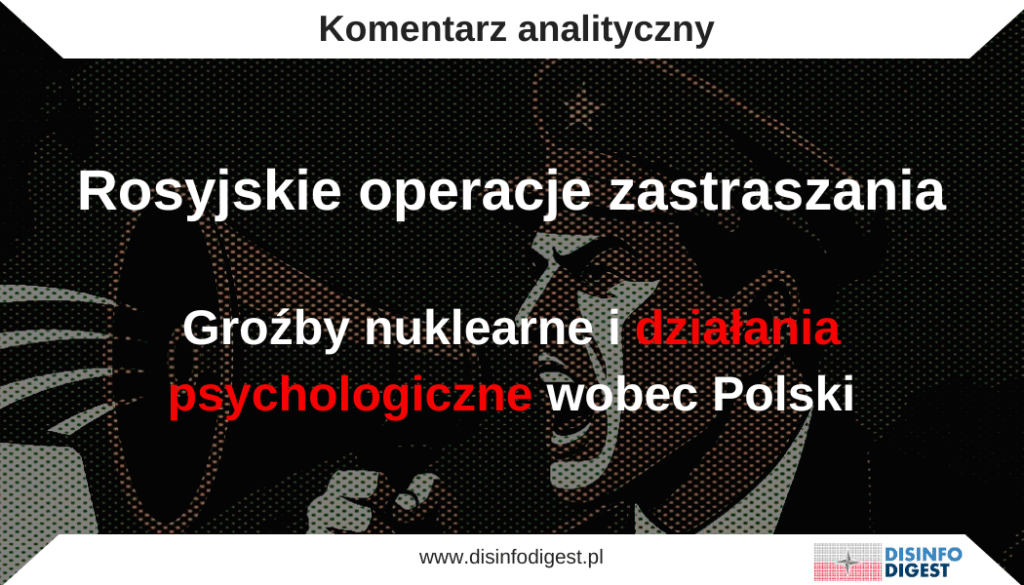 Kreml nasilił kampanię informacyjno-psychologiczną wymierzoną w Polskę i społeczeństwa zachodnie. W ramach tej strategii rosyjskie media i prorosyjskie źródła systematycznie przedstawiają Polskę jako agresora lub prowokatora. Stosowane są dramatyczne narracje: od gróźb nuklearnych („Polska zniknie w 10–15 minut”), przez przekłamania dotyczące incydentów lotniczych („prowokacje NATO”), po tezy o winie Ukrainy za eskalację konfliktu na granicach Polski. Rosyjscy propagandyści grają też kartą „ofiary agresji” sugerując, że to Zachód blokuje negocjacje pokojowe, a nie Rosja eskaluje konflikt. W ostatnich dniach widzimy szczególne nasilenie takich przekazów. Na przykład w prorosyjskich mediach cytowano rosyjskiego eksperta wojskowego, który oświadczył, że demonstracyjne bombardowanie zachodniej Ukrainy i wschodniej Polski („korytarz transportowy łączący Polskę z zachodnią Ukrainą, przez który przechodzi od 60 do 80 procent dostaw wojskowych”) taktyczną bronią jądrową „uratowałoby świat przed wojną światową”. Podobnie zastraszające są wypowiedzi prorosyjskich komentatorów, jak np. cytowany przez Sputnik Arabic politolog dr Ali Baydoun z Bejrutu, który stwierdził, że „tak jak Polska była przyczyną II wojny światowej, tak samo będzie przyczyną III wojny światowej”. Tego typu tezy mają wywoływać w polskim społeczeństwie strach i zwątpienie w sens dotychczasowego wsparcia Ukrainy.

30 września 2025 roku rosyjska Służba Wywiadu Zagranicznego (SVR) rozpowszechniła dodatkową narrację eskalacyjną. Miała ona sugerować, że Kijów szykuje „niebezpieczną prowokację” na terenie Polski i Rumunii przy udziale białoruskiego Pułku im. Kastusia Kalinowskiego i rosyjskiego „Legionu Wolna Rosja”, której celem miałoby być wciągnięcie NATO do bezpośredniego konfliktu z Rosją (szerzej o tej operacji pisaliśmy tutaj: https://disinfodigest.pl/2025/10/01/pulk-kalinowskiego-w-kremlowskiej-machinie-propagandy/). Komunikat SVR natychmiast podchwyciły prorosyjskie media w Rosji i w krajach arabskich. Jego zasięg globalny świadczy, że nie był to incydentalny wpis, lecz eskalacja kolejnej koordynowanej operacji informacyjnej rozwijanej od 2022 roku.

Wszystkie te przekazy oparte są na sprawdzonych technikach propagandowych: deformacji faktów (ramowania przekazu), eskalacji języka (groźby i wywoływanie paniki), tworzeniu pozorów niezależnych opinii („astroturfing” w komentarzach), oraz wykorzystaniu „ekspertów” i rozbudowanej sieci prorosyjskich mediów. Dystrybucję narracji zapewniają zarówno kanały państwowe (RT, Sputnik, TASS, programy W. Sołowjowa i inni „blogerzy wojskowi”), jak i media społecznościowe (Telegram, X, YouTube). Ponadto Rosja konsekwentnie kieruje tę propagandę na Bliski Wschód, m.in. przez kanały RT Arabic i Sputnik Arabic, gdzie adaptuje narracje w języku arabskim, przedstawiając się jako „stabilizator” i obarczając Zachód winą za globalną niestabilność. Całość tych działań wpisuje się w strategię „refleksyjnego sterowania” (reflexive control), klasyczne PSYOPS i hybrydowe działania (cyber, informacyjne, psychologiczne) mające zdestabilizować partnerów i sparaliżować proces decyzyjny w NATO i UE.

Ryzyko wynikające z tej eskalacji dezinformacji jest znaczące: propagandowe narracje poważnie podważają zaufanie społeczne do instytucji państwowych i sojuszy, mogą wywołać panikę lub presję na polityków, a nawet sprowokować dalszą militarną konfrontację. 

Kontekst strategiczny

Rosyjskie strategie informacyjno-psychologiczne wynikają z historycznej doktryny bezprzymiotnikowej wojny (ros. война без прилагательных), co oznacza postrzeganie wojny nie w wąskich kategoriach (np. „wojna nuklearna”, „wojna konwencjonalna”, „wojna informacyjna”), lecz jako całościowy, zintegrowany proces obejmujący wszystkie możliwe środki oddziaływania: militarne, polityczne, gospodarcze, informacyjne, kulturowe i psychologiczne. Rosja nie rozróżnia ostrych granic między „czasem pokoju” a „czasem wojny”. Traktuje oddziaływanie informacyjne i psychologiczne jako stały element wojny toczącej się „poniżej progu”. To uzasadnia prowadzenie permanentnych operacji wpływu wobec innych państw i własnego społeczeństwa. W rosyjskiej koncepcji elementy takie jak wojna elektroniczna, psychologiczna i informacyjna są traktowane jako „hard power” integrujące różnorodne sposoby nacisku. W przeciwieństwie do zachodnich modeli (gdzie dominują soft power lub strategic communication), podejście rosyjskie sekurytyzuje niemal każdą dziedzinę. Jej „wojna informacyjna” ma na celu podważenie systemów społecznych i zmuszenie przeciwnika do decyzji korzystnych dla Moskwy. Kluczowe dokumenty Sił Zbrojnych FR mówią o „rywalizacji informacyjnej” w celu destabilizacji społeczeństwa i naruszenia spójności państwa. Rosyjskie doświadczenia (wojna w Syrii, konflikt ukraiński) stały się laboratorium sprawdzania tych metod: propaganda wymierzona w Zachód ma wzmacniać wewnętrzną legitymację w Rosji (posługując się dumną retoryką obrony wartości) oraz rozsadzać wolę oporu i solidarności europejskiej. W ostatnim okresie dodatkowym bodźcem jest konflikt ukraiński: Rosja buduje narrację, że Zachód eskaluje niebezpiecznie, a sama Rosja jest cierpiącą ofiarą (np. kremlowskie ultimatum pokojowe warunkowane „kapitulacją Ukrainy”).

Rozpoznane narracje

Analiza monitoringu medialnego wskazuje następujące główne narracje propagandowe:

Groźby nuklearne: Kreml systematycznie przypomina o przewadze własnego arsenału jądrowego, sugerując gotowość jego użycia wobec państw NATO. Przykładem jest wystąpienie w programie propagandowym Władimira Sołowjowa, gdzie „ekspert” Konstantin Siwkow groził, że w „10–15 minut Polska [zniknie] – państwo, ludność i język polski”. Podobne ostrzeżenia formułował były prezydent Dmitrij Miedwiediew, strasząc odpowiedzią nuklearną na rzekome „polskie prowokacje”. Tego typu przekaz maluje Polskę jako realny poligon nuklearny i ma sugerować zarówno Warszawie, jak i NATO konieczność podporządkowania się rosyjskim żądaniom. Celem jest wywołanie strachu, poczucia bezsilności oraz zdyskredytowanie przeciwników Rosji jako agresorów.

W ostatnich dniach narracja ta została dodatkowo wzmocniona poprzez nowy wątek obecny w rosyjskich mediach, w tym w kanałach arabskojęzycznych. Cytowano tam eksperta, który twierdził, że demonstracyjny atak taktyczną bronią jądrową na zachodnią Ukrainę i wschodnią Polskę byłby „racjonalnym” krokiem, ponieważ mógłby zapobiec wybuchowi III wojny światowej. Wprowadzenie tego rodzaju argumentacji do globalnej infosfery ma służyć normalizacji myśli o użyciu broni jądrowej i nadaniu jej pozorów „odpowiedzialności strategicznej”. Jednocześnie Kreml stara się budować przekonanie, że to Rosja, a nie Zachód, ponosi ciężar troski o pokój światowy, odwracając uwagę od faktu, iż to właśnie Moskwa jest stroną eskalującą zagrożenie.

Zachodnie prowokacje. Rosyjska propaganda konsekwentnie przedstawia incydenty graniczne i naruszenia przestrzeni powietrznej jako celowe prowokacje Zachodu lub Ukrainy. Po nocnym ataku dronów rosyjskie media mówiły o „prowokacji” ze strony Polski i NATO, a rzecznik Kremla Dmitrij Pieskow zarzucał Unii Europejskiej i Sojuszowi, że „codziennie oskarżają Rosję bez żadnych dowodów”. Tego typu narracja ma jeden cel, odwrócenie uwagi od rzeczywistego agresora i wykreowanie wizerunku Rosji jako ofiary.

Przerzucanie winy: Rosyjska propaganda systematycznie usiłuje obciążyć Zachód odpowiedzialnością za eskalację konfliktu. „Incydent dronowy” w Polsce został przez Moskwę zbagatelizowany i określony mianem „politycznego clickbaitu”, przy równoczesnym sugerowaniu, że to właśnie Zachód wciąga Polskę w wojnę. Media kontrolowane przez Kreml podważały istnienie jakichkolwiek dowodów na obecność rosyjskich dronów, twierdząc, że Warszawa sztucznie rozdmuchuje sprawę. Cała narracja sprowadza się do jednego przesłania: to Zachód eskaluje sytuację poprzez dostawy broni, sankcje i rzekome prowokacje, podczas gdy Rosja przedstawiana jest jako strona „wyłącznie się broniąca”.

Ostrzeżenia polityczne: Kremlowska narracja coraz częściej opiera się na wizji nieuchronnej katastrofy, jeśli Zachód nie zmieni swojej polityki. Wystąpienia Putina są spójne z przekazem rosyjskich mediów: pod płaszczykiem apelu o „rozsądek” kierowane są groźby wobec Europy, takie jak odcięcie dostaw energii czy ryzyko globalnej wojny. Polska przedstawiana jest jako szczególnie zagrożona, raz poprzez sugestie o podziale NATO, innym razem poprzez straszenie perspektywą III wojny światowej. Celem tych komunikatów jest legitymizowanie rosyjskich ostrzeżeń jako poważnych i odpowiedzialnych, przy jednoczesnym przerzucaniu winy za eskalację na Zachód, który ma rzekomo „pchać świat ku konfliktowi”.

Mechanizmy oddziaływania

Rosyjskie kampanie propagandowe wykorzystują sprawdzone techniki komunikacyjne:

Framing (ramowanie): To technika polegająca na prezentowaniu wydarzeń w taki sposób, by narzucić odbiorcy określony kontekst i gotową interpretację. W rosyjskiej propagandzie incydenty, jak choćby pojawienie się dronów nad Polską, nie są przedstawiane w oderwaniu, lecz okraszane narracją o rzekomej agresji Zachodu i jego chęci sprowokowania Moskwy. Dzięki temu odbiorca zostaje niejako poprowadzony do wniosku, że zdarzenie nie jest przypadkiem ani samodzielnym aktem wojennym, lecz częścią większego „antyrosyjskiego spisku”. Ramowanie pozwala więc Kremlowi przesunąć akcent z faktów na interpretacje, budując obraz świata, w którym Rosja jedynie reaguje na nieustanne zagrożenia ze strony NATO i Ukrainy. Tak skonstruowany przekaz wyprzedza proces krytycznego myślenia odbiorcy. Zanim zada on pytanie o źródła czy dowody, narracja dostarcza mu gotowej odpowiedzi zgodnej z linią polityczną Moskwy. 

Eskalacja retoryczna: To technika polegająca na celowym wzmacnianiu atmosfery lęku poprzez używanie ostrych słów, przesadnych metafor i alarmistycznych prognoz. Rosyjscy propagandyści chętnie sięgają po odwołania historyczne, takie jak groźba powrotu zimnej wojny, aby budzić strach przed katastrofą i jednocześnie podsycać potrzebę silnego przywództwa. W ramach tzw. „zarządzania refleksyjnego” stosują przy tym konkretne metody manipulacji. Jedną z nich jest przeciążenie informacyjne – zalewanie odbiorcy sprzecznymi wersjami wydarzeń, co prowadzi do dezorientacji i zniechęca do samodzielnej analizy. Inną techniką jest inscenizacja, czyli tworzenie fikcyjnych zagrożeń, które, gdy zostaną zdemaskowane, odwracają uwagę od realnych działań Kremla. Przykładem przeciążenia może być narracja o naruszeniach przestrzeni powietrznej, które jednocześnie przedstawiane są jako celowa prowokacja Zachodu i jako zwykły przypadek techniczny. Efekt to chaos informacyjny, w którym odbiorca nie jest w stanie ustalić, gdzie kończy się fakt, a zaczyna manipulacja.

Amplifikacja przekazu: To metoda polegająca na tworzeniu wrażenia, że dana narracja jest powszechnie podzielana i wspierana przez szerokie grono odbiorców. Rosyjska propaganda osiąga ten efekt dzięki wykorzystaniu tzw. Boosterów, czyli rozbudowanej sieci kanałów obejmujących media państwowe (RT, Sputnik), agencje prasowe (TASS, RIA Nowosti), programy wpływowych komentatorów (jak Władimir Sołowjow) oraz liczne konta w mediach społecznościowych, zwłaszcza na Telegramie i Twitterze/X. Ważną rolę odgrywają także „eksperci delegowani” np. analitycy wojskowi, jak Konstantin Siwkow, czy osoby przedstawiane jako zachodni komentatorzy jak Warren Thornton, a nawet celebryci polityczni, których wypowiedzi mają nadawać propagandzie pozory autorytetu i wiarygodności. Dzięki temu pojedynczy komunikat jest błyskawicznie powielany, cytowany i nagłaśniany, często bez jakiejkolwiek weryfikacji, co tworzy efekt lawiny. W rezultacie odbiorca ma wrażenie, że przekaz jest wszechobecny i szeroko akceptowany, co dodatkowo wzmacnia jego oddziaływanie.

Tłumaczenia i adaptacje (targetowanie przekazu): Rosja skrupulatnie tłumaczy i dopasowuje swoje przekazy do specyfiki lokalnych rynków informacyjnych. Kanały zagraniczne (RT English, RT Arabic, Sputnik) od dawna produkują treści w lokalnych językach i stylach. Przykładowo w marcu 2025 RT Arabic opublikowało artykuł zilustrowany anonimowymi „polskimi” komentarzami z mediów społecznościowych, cytując je w oryginalnej formie arabskiej i tłumacząc kluczowe twierdzenia na język arabski, co miało sugerować „oddolny sprzeciw” obywateli przeciwko rządowi w Warszawie. Takie działania, określane jako międzynarodowe astroturfing, tworzą fałszywy obraz szerokiego oporu wobec polityki Zachodu. Jednocześnie duży nacisk kładzie się na lokalne konteksty, by przekaz rezonował z doświadczeniami odbiorcy.

Eksperci i pseudoeksperci: Rosyjskie media bardzo często odwołują się do wypowiedzi „ekspertów”, których zadaniem jest nadanie propagandowym tezom pozorów wiarygodności i naukowego umocowania. Zabieg ten pozwala prezentować przekaz Kremla jako obiektywną analizę specjalistów, a nie jako element celowej manipulacji. W praktyce jednak są to w dużej mierze osoby powiązane z aparatem władzy, prorządowi publicyści lub komentatorzy od lat obecni w systemie medialnym podporządkowanym Kremlowi. Włączenie takich figur do przekazu ma wzmacniać jego oddziaływanie, tworzyć wrażenie pluralizmu opinii i legitymizować działania Kremla w oczach odbiorców wewnętrznych i zagranicznych.

Cele i efekty

Rosyjskie operacje informacyjno-psychologiczne mają wielorakie cele strategiczne i taktyczne:

Manipulacja opinią publiczną: Jednym z głównych celów rosyjskich operacji informacyjnych jest systematyczne podważanie zaufania do instytucji demokratycznych oraz struktur sojuszniczych, w tym NATO. Kreml buduje w tym celu sieci narracji, które konsekwentnie uderzają w wiarygodność władz i elit politycznych. Przekazy te mają osłabić społeczne poparcie dla decyzji rządu, zwłaszcza tych związanych ze wsparciem Ukrainy, oraz przedstawić działania państwa jako nieodpowiedzialne i sprzeczne z interesem obywateli. Równocześnie ośmieszani są przywódcy polityczni, zarówno krajowi, jak i zagraniczni, co ma podważać ich autorytet i zdolność do podejmowania skutecznych decyzji. Ważnym elementem tej strategii jest także tworzenie sztucznych podziałów wewnętrznych: narracje rosyjskie celowo akcentują dychotomie w społeczeństwie aby osłabiać spójność społeczną i zwiększać podatność państwa na destabilizację.

Destabilizacja sojuszy: Istotnym elementem rosyjskiej strategii informacyjnej jest podsycanie napięć wewnątrz NATO i Unii Europejskiej poprzez wzmacnianie dysonansu między Polską a jej partnerami. Przekazy propagandowe kreślą obraz Polski jako państwa wewnętrznie podzielonego, nieprzewidywalnego i podatnego na kryzysy, co ma wzbudzać wątpliwości co do jej wiarygodności w roli sojusznika. Równolegle utrwalany jest mit, że amerykańskie i europejskie elity celowo popychają Zachód ku wojnie, nie licząc się z kosztami ponoszonymi przez zwykłych obywateli. W efekcie tego typu narracje mają zniechęcać sojuszników do dalszego wspierania Ukrainy i do solidarności z Polską, jednocześnie tworząc przestrzeń, w której Rosja może przedstawiać się jako bardziej racjonalny i odpowiedzialny aktor na arenie międzynarodowej.

Dezintegracja przeciwnika: Wywoływanie niepewności i lęku w społeczeństwie (poprzez permanentne alarmistyczne komunikaty), zmuszanie polskich władz do pochopnych lub nadmiernych reakcji, które potem można przedstawić jako potwierdzające oskarżenia przeciwnika. Długofalowo celem jest uciążliwość wojny dla Zachodu. Rosja liczy, że „zmęczenie wojną” doprowadzi kraje NATO do negocjacji na jej warunkach.

Choć twarde miary wpływu propagandy są trudne do uzyskania, istnieją sygnały skuteczności. Badania wskazują, że np. treści RT Arabic i Sputnik Arabic osiągają wielomilionowe zasięgi w mediach społecznościowych i rezonują lokalnie w mediach arabskojęzycznych. Narracje takie jak zaprzeczanie odpowiedzialności za agresję (np. o „fałszywych trupach w Buczy”) zyskały popularność i w mediach arabskich, wpływając na częściową neutralność regionu wobec konfliktu. W Polsce oddziaływania propagandowe prowadzą do wzrostu sceptycyzmu niektórych grup wobec działań proukraińskich, co odnotowano w debacie publicznej. Ogólny efekt to wzrost dezinformacji i konieczność odbudowy zaufania poprzez transparentną komunikację państwa.

Klasyfikacja operacji

Realizowane przez Rosję kampanie zalicza się do kilku przenikających się kategorii:

PSYOPS (operacje psychologiczne): W terminologii NATO operacje psychologiczne rozumiane są jako zaplanowane działania komunikacyjne mające kształtować percepcję, postawy i zachowania wybranych grup odbiorców. W ujęciu rosyjskim pojęcie to zostało jednak rozszerzone i obejmuje nie tylko oddziaływanie na emocje, ale także głęboką transformację wartości, norm i motywacji społecznych przy użyciu szeroko rozumianych środków informacyjnych. Rosyjskie PSYOPS funkcjonują na dwóch równoległych poziomach. Pierwszy to militarny, obejmujący wsparcie psychologiczne dla własnych sił zbrojnych, osłabianie morale przeciwnika, dezinformację na polu walki oraz propagandę wojenną. Drugi to cywilny, w którym szczególną rolę odgrywa przestrzeń medialna i internetowa: przekaz w mediach społecznościowych, kampanie dezinformacyjne, manipulacja obrazem oraz systematyczne kształtowanie narracji w celu wywołania pożądanych reakcji społecznych. W ten sposób rosyjskie PSYOPS stają się nie tylko narzędziem wsparcia działań militarnych, lecz także elementem długofalowej strategii zarządzania percepcją całych społeczeństw, zarówno wewnątrz Rosji, jak i w krajach uznanych za przeciwników.

Zarządzanie refleksyjne (reflexive control): To klasyczny rosyjski paradygmat operacji informacyjno-psychologicznych. Polega na skomplikowanych technikach manipulowania przeciwnikiem, by sam realizował cele Kremla. Zarządzanie refleksyjne określane jest jako zespół metod oddziaływania na emocje, percepcję i świadomość wrogich elit i społeczeństw. Przykłady takich metod to wspomniane „przeciążenie” informacyjne, „inscenizacje” fałszywych zagrożeń czy „dezintegracja” (wprowadzanie sojuszu w błąd, aby działał wbrew własnym interesom). Wszystkie działania opisywane wcześniej (groźby nuklearne, prowokacje) wpisują się w techniki zarzadzania refleksyjnego. Dla przykładu groźba ataku atomowego ma wywołać paraliż strachu, a fake newsy o polskich planach rozbioru Ukrainy mają relatywizować rzeczywiste zbrodnie Rosji.

Działania hybrydowe: Rosja łączy działania propagandowe z innymi środkami, jak cyberataki, wywoływanie incydentów w przestrzeni powietrznej (drony nad Polską i krajami Skandynawskimi, naruszanie przestrzeni powietrznej krajów NATO przez rosyjskie samoloty itd.), operacje dywersyjne itp. Te kombinacje mają wzmocnić efekt informacyjny. Działania hybrydowe cechuje jednoczesne użycie siły militarnej oraz szerokiego spektrum środków niekinetycznych (dezinformacja, naciski ekonomiczne, zaburzanie łańcuchów dostaw). Rosja unika jednoznacznego nazwania tych działań wojną, ale ich skala i koordynacja odpowiada definicjom wojny hybrydowej. 

Broader information warfare: W rosyjskim ujęciu działania psychologiczne, dezinformacyjne, cybernetyczne oraz szerokie wykorzystanie technologii informacyjnych i komunikacyjnych stanowią elementy jednego, spójnego systemu. Definicja tzw. „wojny informacyjnej” nie ogranicza się do propagandy czy operacji w przestrzeni medialnej lecz obejmuje pełne spektrum aktywności, począwszy od masowej „obróbki psychologicznej” ludności, poprzez manipulowanie opinią publiczną i destabilizowanie życia społecznego, aż po oddziaływanie na infrastrukturę krytyczną, procesy gospodarcze i decyzje polityczne państw. W takim modelu wojna informacyjna nie jest uzupełnieniem klasycznych działań militarnych, lecz równorzędnym narzędziem strategicznym, pozwalającym Kremlowi kształtować środowisko bezpieczeństwa jeszcze przed użyciem siły kinetycznej lub w ogóle zamiast niej.

Ryzyka i scenariusze eskalacji

Intensyfikacja manipulacji wiąże się z poważnymi zagrożeniami:

Destabilizacja społeczna: Szerzenie dezinformacji i manipulacyjnych narracji niesie ze sobą ryzyko poważnych zaburzeń wewnętrznych. Nieweryfikowane groźby nuklearne czy katastroficzne wizje przyszłości mogą wywoływać poczucie nieuchronności konfliktu, prowadząc do paniki, spadku zaufania do instytucji państwowych i wzrostu napięć społecznych. W takim klimacie łatwo o polaryzację i radykalizację nastrojów. Część społeczeństwa domaga się ostrzejszej reakcji, inni postulują wycofanie się z działań sojuszniczych, co osłabia spójność narodową. Dodatkowo nasilają się postawy nacjonalistyczne i ksenofobiczne, które utrudniają dialog społeczny i osłabiają wewnętrzną odporność państwa. Kreml, świadomie eksploatując te emocje, liczy na wywołanie chaosu informacyjnego i społecznego, który sparaliżuje procesy decyzyjne i podważy zdolność Polski do działania w ramach wspólnoty euroatlantyckiej.

Błędy strategiczne i „spiętrzenie wydarzeń”: Poprzez systematyczne wprowadzanie do obiegu komunikatów o potencjalnym ataku jądrowym czy rychłej eskalacji wojny Rosja tworzy warunki klasycznej „kontroli refleksyjnej”. Celem jest sprowokowanie przeciwnika do reakcji nieadekwatnej wobec realnej sytuacji (nadmiernie nerwowej, zbyt ostrej politycznie lub militarnej) którą Kreml następnie może przedstawić jako dowód „agresywnego” zachowania Zachodu. W ten sposób błąd w ocenie zagrożenia staje się dla Rosji narzędziem legitymizującym dalsze działania ofensywne. Przykładem może być teoretyczna nadmierna mobilizacja obronna w Polsce, która w rosyjskiej narracji zostałaby natychmiast zinterpretowana i propagandowo wykorzystana jako rzekome przygotowania do ataku. Mechanizm „spiętrzenia wydarzeń” polega właśnie na takim kumulowaniu napięć i komunikatów, aby doprowadzić przeciwnika do popełnienia błędów strategicznych, które Moskwa mogłaby użyć jako pretekstu do kolejnej fazy eskalacji.

Podważanie sojuszy: Rosyjskie kampanie informacyjne starają się zasiać wątpliwości co do tego, kto jest faktycznym agresorem, co wprost uderza w fundamenty solidarności NATO. Kreowanie obrazu Polski i innych państw wschodniej flanki jako podmiotów skłonnych do prowokacji lub działań lekkomyślnych może prowadzić do erozji zaufania wewnątrz sojuszu. Jeśli w przestrzeni międzynarodowej utrwali się narracja, że państwa te „wykorzystują okazję”, by wciągnąć Zachód w konflikt z Rosją, wówczas część sojuszników może zacząć kwestionować zasadność ich działań obronnych i politycznych. W dłuższej perspektywie takie postrzeganie sprzyja przesuwaniu centrum decyzyjnego i dowodzenia NATO na zachód Europy, marginalizując głos partnerów ze wschodu. Izolacja informacyjna i polityczna tych państw byłaby dla Kremla istotnym sukcesem, ponieważ nie tylko osłabiłaby ich pozycję w strukturach sojuszu, ale także mogłaby ograniczyć tempo i zakres reakcji obronnych NATO w sytuacji realnego kryzysu bezpieczeństwa.

Rosyjskie wzmocnienie wewnętrzne: Kampanie propagandowe prowadzone przez Kreml pełnią także funkcję konsolidacyjną wobec własnego społeczeństwa. Stałe prezentowanie działań Rosji jako usprawiedliwionych i obronnych sprawia, że odbiorcy wewnętrzni przyjmują narrację państwową niemal bezkrytycznie, uznając ją za jedyne źródło prawdy. Taki mechanizm nie tylko wzmacnia poparcie dla władz, ale również ogranicza przestrzeń dla jakiejkolwiek debaty publicznej czy krytyki polityki zagranicznej. Społeczeństwo, karmione przekazem o rzekomym „oblężeniu” przez Zachód, coraz mniej skłonne jest do rozważania ustępstw czy kompromisów pokojowych. W dłuższej perspektywie rodzi to trwały „kod kulturowy” konfrontacji, głęboko zakorzenione przekonanie, że Rosja jest w permanentnym stanie zagrożenia i musi odpowiadać twardą siłą. To z kolei zwiększa ryzyko, że konflikt będzie się przedłużał, nawet gdy racjonalne kalkulacje polityczne wskazywałyby na potrzebę jego zakończenia.

Scenariusze eskalacyjne: Najbardziej niepokojący scenariusz to dalsze prowokacje militarne u granic Polski i NATO. Rosyjskie media wielokrotnie sugerowały, że niedługo nastąpi kolejny etap eskalacji, np. ostrzały infrastruktury NATO. Choć są to tylko narracje, to ich obecność w przestrzeni informacyjnej wskazuje na przygotowywanie opinii społecznej na ewentualne działania eskalacyjne w domenie fizycznej.

W ten schemat doskonale wpisuje się rosyjska operacja informacyjna dotycząca rzekomej „prowokacji pułku Kalinowskiego”. Ogłoszenie przez rosyjską Służbę Wywiadu Zagranicznego (SVR), że Kijów planuje akcję sabotażową na terenie Polski i Rumunii z udziałem białoruskiego Pułku im. Kastusia Kalinowskiego i Legionu „Wolna Rosja”, stanowi klasyczny przykład tworzenia informacyjnej przykrywki dla potencjalnych działań eskalacyjnych. W praktyce oznacza to, że jeśli doszłoby do incydentu granicznego lub ataku dywersyjnego, Kreml mógłby natychmiast wykorzystać gotowy schemat obwiniający Ukrainę i Polskę o prowokację, uzasadniając tym samym własne działania odwetowe. Tego rodzaju narracje nie tylko destabilizują percepcję bezpieczeństwa, ale także zwiększają ryzyko realnej eskalacji militarnej pod przykrywką rzekomej „obrony” ze strony Rosji.

Wnioski

Należy podkreślić, że rosyjska kampania dezinformacyjna i psychologiczna wobec Polski nie jest zjawiskiem nowym, ale osiągnęła obecnie poziom szczególnej intensywności. Groźby nuklearne, oskarżenia o prowokacje i narracje podważające solidarność NATO to elementy szerszej układanki, której celem jest zastraszenie, destabilizacja i strategiczna izolacja państw wschodniej flanki sojuszu. Kreml konsekwentnie buduje obraz Polski jako „prowokatora” i „zagrożenia dla pokoju”, jednocześnie obsadzając siebie w roli obrońcy światowej stabilności. Tak skonstruowana narracja ma potencjał nie tylko do osłabienia morale społeczeństwa polskiego, lecz także do zasiania nieufności wśród partnerów zachodnich. Odpowiedź na te działania nie może być fragmentaryczna. Kluczowe jest budowanie systemu szybkiego wykrywania i reagowania na dezinformację, wzmacnianie oficjalnych kanałów komunikacji oraz prowadzenie konsekwentnej polityki informacyjnej, która będzie nie tylko odpierała ataki, ale też aktywnie kształtowała pozytywną narrację o Polsce i NATO. Wymaga to zarówno działań państwa, jak i zaangażowania niezależnych ośrodków eksperckich, mediów oraz organizacji pozarządowych. Tylko synergia tych środowisk może zapewnić skuteczność w warunkach informacyjnego przeciążenia i skoordynowanych kampanii rosyjskich.

Nie do przecenienia jest także wymiar międzynarodowy. Polska, będąc w centrum rosyjskich działań zastraszających, powinna stale eksponować te przypadki na forum NATO i UE, przypominając, że dezinformacja Kremla nie zna granic językowych ani geograficznych. Wspólna europejska i transatlantycka odpowiedź jest niezbędna, aby Rosja nie mogła wykorzystywać podziałów i asymetrii wrażliwości poszczególnych państw. Równolegle należy inwestować w odporność społeczeństwa.

I najważniejsze. W analizach rosyjskich operacji informacyjnych nie należy oddzielać sfery informacyjnej od militarnej. Groźby nuklearne i ostrzeżenia o rzekomych prowokacjach są częścią tej samej strategii, której uzupełnieniem pozostaje demonstracja siły militarnej. Dlatego odpowiedzią musi być nie tylko kontrpropaganda, lecz także widoczna gotowość obronna NATO na wschodniej flance. Obecność sojuszniczych wojsk, wspólne ćwiczenia i konsekwentna polityka odstraszania usuwają z rosyjskiej narracji jej najgroźniejszy element: tezę o „słabości Zachodu”.

Powyższa analiza pokazuje, że rosyjska wojna psychologiczna nie ogranicza się do haseł czy medialnych prowokacji, ale jest długofalową, skoordynowaną operacją. Odpowiedź Polski i jej sojuszników powinna być równie systematyczna i konsekwentna. Tylko w ten sposób można neutralizować skutki działań Kremla i uniemożliwić im osiągnięcie zakładanych celów.