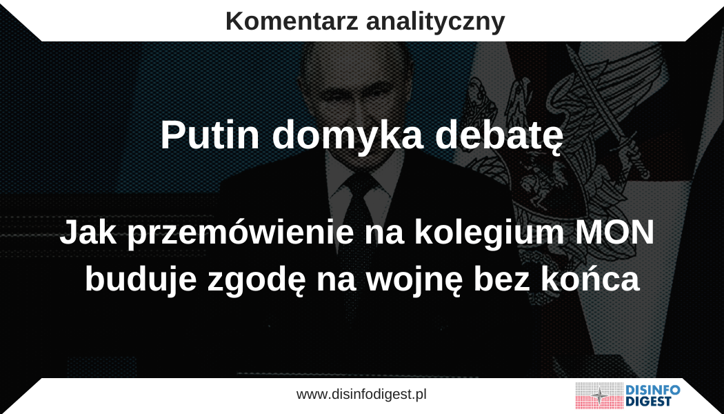 Wypowiedź Władimira Putina wygłoszona na posiedzeniu kolegium Ministerstwa Obrony Federacji Rosyjskiej nie była rutynowym bilansem działań ani technicznym omówieniem stanu sił zbrojnych. Została zbudowana jako narzędzie zarządzania znaczeniem wojny, które ma jednocześnie uporządkować interpretację wydarzeń w kraju i oddziaływać na kalkulacje odbiorców zewnętrznych. W tym wystąpieniu Kreml nie tylko opisuje rzeczywistość, lecz ją przepisuje, ponieważ definiuje, kto ma uchodzić za agresora, kto za ofiarę, gdzie leży odpowiedzialność i dlaczego koszty konfliktu powinny być uznane za konieczne. Analiza treści i układu argumentów pokazuje spójny schemat: najpierw pojawia się obraz nieodwracalnego postępu i „inicjatywy”, następnie moralne domknięcie ofiary, potem przerzucenie sprawczości na Zachód i technokratyczne uzasadnienie militaryzacji, a całość domyka sygnalizacja determinacji oraz próba osłabiania jedności euroatlantyckiej. To wystąpienie nie jest więc przemówieniem o armii, lecz przemówieniem o utrzymaniu kontroli nad społecznym znaczeniem wojny, tak aby konflikt mógł trwać bez otwierania przestrzeni na pytanie, czy powinien trwać. Zamknięcie debaty W warstwie wewnętrznej przemówienie służy domknięciu dyskusji o sensie wojny. Putin buduje obraz sytuacji jako w pełni kontrolowanej i nieodwracalnej. Narracja o zwycięskim marszu, inicjatywie strategicznej oraz rosnących możliwościach armii ma wytworzyć przekonanie, że obrany kierunek działań jest przesądzony. W tak skonstruowanym przekazie nie ma przestrzeni na pytanie o sens dalszych działań, ponieważ sens zostaje wytworzony przez samą dynamikę opowieści. Skoro państwo „idzie po swoje”, debata jawi się jako przeszkoda, a nie jako element procesu politycznego. Równolegle uruchamiana jest warstwa zastraszania. Akcentowanie systemów strategicznych, język odstraszania oraz sugestie nieporównywalnych zdolności militarnych nie służą wyłącznie budowaniu wizerunku siły. Ich celem jest wywołanie określonego efektu psychologicznego po drugiej stronie, polegającego na podniesieniu poczucia ryzyka i kosztu dalszej presji na Rosję. Jest to komunikat dotyczący intencji, a nie konkretnych parametrów wojskowych. Moskwa sygnalizuje gotowość do eskalacji po to, aby wymusić ostrożność, spowolnić proces decyzyjny i wzmocnić u odbiorców zewnętrznych mechanizm samoograniczenia, oparty na przekonaniu, że nie warto testować granic. W praktyce mamy do czynienia z formą strategicznego straszenia. Polega ono na budowaniu wrażenia, że dalsze wsparcie dla Ukrainy może prowadzić do niekontrolowanej konfrontacji, a w konsekwencji powinno zostać ograniczone, opóźnione lub obwarowane dodatkowymi warunkami. Przerzucenie odpowiedzialności na Zachód Drugą osią przekazu jest przesunięcie odpowiedzialności za wojnę na Zachód. W tej konstrukcji Ukraina zostaje sprowadzona do roli wykonawcy, określanego jako „reżim” zależny od doradców, wsparcia wywiadowczego oraz uzbrojenia państw NATO. Taka rama interpretacyjna odbiera Kijowowi podmiotowość polityczną i redukuje konflikt do konfrontacji z blokiem wojskowo politycznym. Zabieg ten służy nie tylko usprawiedliwieniu przedłużania działań zbrojnych, lecz także rozszerzeniu pola interpretacji samego konfliktu. W tej narracji Rosja nie występuje jako strona agresywna, lecz jako państwo, które rzekomo reaguje na zewnętrzną presję i zagrożenie. Odpowiedzialność za eskalację zostaje w ten sposób przeniesiona poza Moskwę, a wojna przedstawiona jest jako wymuszona odpowiedź na działania innych aktorów, a nie rezultat własnych decyzji politycznych i militarnych. Uodpornienie społeczeństwa na koszty Kolejnym elementem jest podnoszenie tolerancji społecznej na koszty wojny. Przekaz zawiera elementy o charakterze rytualnym, które zostają symbolicznie domknięte minutą ciszy oraz językiem długu wobec poległych. Zabieg ten przesuwa punkt ciężkości z kalkulacji politycznej na sferę moralnego obowiązku. Ofiara zyskuje sens dlatego, że została już poniesiona, a społeczeństwo zostaje wezwane do jej „uniesienia” poprzez lojalność wobec państwa i wytrwałość w obliczu długotrwałych obciążeń. Równolegle w narracji pojawia się wątek gwarancji socjalnych, który nie funkcjonuje jako marginalny element administracyjny, lecz jako fundament nieformalnego kontraktu między władzą a obywatelami. Państwo oczekuje wyrzeczeń i akceptacji kosztów konfliktu, a w zamian obiecuje opiekę, świadczenia oraz bezpieczeństwo rodzin osób zaangażowanych w wojnę. W ten sposób ciężar wojny zostaje osadzony w logice wzajemnych zobowiązań, które mają stabilizować nastroje społeczne i ograniczać potencjał sprzeciwu. Sygnalizacja determinacji i gotowości eskalacyjnej W wymiarze zewnętrznym przemówienie sygnalizuje determinację oraz gotowość do podnoszenia stawki. Akcentowanie systemów strategicznych, odwołania do logiki odstraszania oraz obraz rzekomo nieporównywalnych zdolności militarnych mają oddziaływać przede wszystkim na poziomie psychologicznym. Ich celem jest przekonanie zachodnich decydentów, że dalsza presja na Rosję wiąże się z realnymi kosztami oraz podwyższonym ryzykiem eskalacyjnym. Jest to komunikat odnoszący się nie tyle do konkretnych parametrów uzbrojenia czy zdolności operacyjnych, ile do postawy polityczno strategicznej. Moskwa dąży do tego, aby być postrzegana jako aktor odporny na długotrwałą konfrontację, zdolny do absorbowania presji oraz gotowy do eskalacji w sytuacji, gdy uzna to za konieczne. Taki przekaz ma kształtować kalkulacje po drugiej stronie, wzmacniając ostrożność i skłonność do samoograniczenia. Wbijanie klina w spójność Zachodu Ostatnim istotnym wątkiem jest próba podważenia jedności Zachodu poprzez selektywne różnicowanie jego aktorów. W przemówieniu pojawia się kontrast, w którym potencjalny dialog ze Stanami Zjednoczonymi zostaje zestawiony z wizerunkiem Europy przedstawianej jako aktor irracjonalny i kierujący się partykularnym interesem elit politycznych. Zabieg ten wpisuje się w technikę osłabiania koalicji, polegającą na rozbijaniu wspólnego frontu poprzez sugestię istnienia zasadniczych różnic w racjonalności, intencjach i zdolności do prowadzenia realnej polityki. Celem tej narracji nie jest przekonanie wszystkich odbiorców ani faktyczne otwarcie przestrzeni dialogu, lecz zasianie wątpliwości, które utrudniają wypracowanie spójnego stanowiska. Wystarczy stworzyć wrażenie, że po jednej stronie Atlantyku możliwy jest pragmatyczny kompromis, podczas gdy po drugiej dominuje emocja i propaganda. Tego rodzaju sygnały mają wzmacniać istniejące napięcia wewnątrz zachodniej wspólnoty i osłabiać jej zdolność do konsekwentnego działania. Schemat komunikacyjny Kremla Całość wystąpienia wpisuje się w wielokrotnie stosowany przez Kreml model komunikacyjny. Najpierw pojawia się ogłoszenie rozpędu rzekomego „zwycięstwa”, które ma budować wrażenie nieodwracalnej dynamiki wydarzeń. Następnie następuje sakralizacja ofiary oraz moralne domknięcie ponoszonych kosztów, dzięki czemu ciężar wojny zostaje przeniesiony z poziomu decyzji politycznych na sferę obowiązku i lojalności. Kolejnym etapem jest demonizacja przeciwnika oraz przesunięcie sprawczości na Zachód, co pozwala zredukować odpowiedzialność Rosji i przedstawić konflikt jako reakcję na cudze działania. W dalszej kolejności pojawia się technokratyczne uzasadnienie militaryzacji, przedstawianej jako racjonalna modernizacja państwa, po czym wprowadzany jest element kontraktu socjalnego skierowanego do uczestników wojny i ich rodzin. Całość zamyka finał mobilizacyjny, który ma pozostawić odbiorcę z poczuciem jedynej dopuszczalnej konkluzji, zgodnie z którą działania muszą być kontynuowane. Nie jest to zatem przemówienie poświęcone wyłącznie armii. Jest to wypowiedź dotycząca utrzymania kontroli nad społecznym znaczeniem wojny w taki sposób, aby konflikt mógł trwać, a jednocześnie nie otwierał przestrzeni na pytanie o jego zasadność. W tej konstrukcji wojna zostaje oswojona jako stan trwały i niepodlegający dyskusji. W wystąpieniach Władimira Putina wojna nie funkcjonuje wyłącznie jako działanie militarne, lecz także jako przedsięwzięcie komunikacyjne wymagające stałego zarządzania znaczeniem. Najnowsza narracja Kremla działa jak sprawny mechanizm, który z jednej strony podtrzymuje mobilizację wewnętrzną, a z drugiej próbuje osłabić spójność Zachodu oraz podważyć legitymację wsparcia dla Ukrainy. Istotne jest to, że cele te realizowane są równolegle. Jedno przemówienie ma jednocześnie uspokajać społeczeństwo, mobilizować je, odczłowieczać przeciwnika, uzasadniać koszty konfliktu oraz sygnalizować gotowość do eskalacji. Mobilizacja bez końca: cele wewnętrzne Kremla Pierwszym zadaniem tego przekazu jest utrzymanie społecznej akceptacji dla konfliktu w warunkach jego długotrwałości. W tym celu Władimir Putin konsekwentnie buduje obraz „inicjatywy strategicznej” oraz „wyzwolenia”, czyli pojęć mających wytworzyć psychologię nieodwracalności. Jeżeli postęp zostaje przedstawiony jako ciągły i systemowy, wojna zaczyna funkcjonować w świadomości społecznej jako stan normalny, a nie jako sytuacja nadzwyczajna. Jest to mechanizm normalizacji, w którym odbiorca ma uznać, że skoro państwo „idzie do przodu”, kwestionowanie sensu działań staje się czymś niestosownym lub wręcz nielojalnym. Drugim filarem tej narracji jest budowanie odporności na zmęczenie i dysonans poznawczy. W tym miejscu pojawia się warstwa rytualna, obejmująca minutę ciszy, odwołania do długu wobec poległych oraz formuły „wiecznej pamięci”. Koszt wojny, który mógłby prowokować pytania o racjonalność decyzji, zostaje przekształcony w obowiązek moralny. Logika tego mechanizmu jest prosta: skoro ofiara została już poniesiona, wycofanie się z działań zaczyna być przedstawiane jako zdrada sensu tej ofiary. W ten sposób emocje zastępują debatę, a przestrzeń do krytycznego namysłu zostaje zamknięta. Trzeci cel ma charakter polityczno-gospodarczy i dotyczy legitymizacji wydatków oraz głębokiej przebudowy państwa. Rozbudowane fragmenty poświęcone modernizacji armii, sprawności przemysłu zbrojeniowego oraz planom wieloletnim nie pełnią wyłącznie funkcji sprawozdawczej. Stanowią one sankcjonowanie trwałej gospodarki wojennej. Jeżeli militaryzacja jest opisywana językiem postępu, profesjonalizacji i racjonalnego zarządzania, a nie językiem obciążenia i wyrzeczeń, społeczeństwo łatwiej akceptuje trwałe przesunięcie zasobów w stronę sektora bezpieczeństwa. Czwarta funkcja dotyczy utrzymania lojalności środowisk wojskowych oraz aparatu państwowego. Wzmacnianie etosu poprzez odwołania do heroizmu, profesjonalizmu i wdzięczności działa jak spoiwo instytucjonalne, które stabilizuje system w warunkach presji. Równocześnie obietnice świadczeń i opieki nad rodzinami pełnią rolę elementu kontraktu, w którym państwo oczekuje poświęcenia, ale deklaruje rekompensatę i ochronę. W długotrwałym konflikcie morale przestaje być kwestią wtórną i staje się zasobem strategicznym, o który władza musi aktywnie zabiegać. Wojna „z NATO”, nie z Ukrainą: cele zewnętrzne W wymiarze zewnętrznym Kreml realizuje trzy zasadnicze operacje perswazyjne. Pierwszą z nich jest delegitymizacja wsparcia Zachodu dla Ukrainy. Ramowanie konfliktu poprzez pojęcia takie jak doradcy, instruktorzy, najemnicy czy wsparcie wywiadowcze ma przesunąć odpowiedzialność za dynamikę wojny z Rosji na państwa zachodnie. W tej narracji Ukraina traci podmiotowość polityczną i zostaje sprowadzona do roli wykonawcy cudzej strategii, natomiast Zachód obsadzany jest w roli faktycznego reżysera eskalacji. Taka konstrukcja pozwala Moskwie jednocześnie twierdzić, że działa w obronie własnej, oraz że prowadzi konflikt z najsilniejszym blokiem wojskowo-politycznym, co ma uzasadniać przedłużanie działań zbrojnych. Drugą operacją jest odstraszanie połączone z presją eskalacyjną. Eksponowanie systemów strategicznych oraz odwoływanie się do języka parytetu i równowagi sił pełni funkcję sygnalizacyjną. Rosja chce być postrzegana jako państwo gotowe na długotrwałą konfrontację, odporne na presję i zdolne do podnoszenia stawki w odpowiedzi na działania przeciwnika. Przekaz ten ma oddziaływać psychologicznie zarówno na decydentów, jak i na opinię publiczną w państwach zachodnich, wzmacniając przekonanie, że dalsze wsparcie dla Ukrainy wiąże się z narastającym ryzykiem i potencjalnymi kosztami eskalacyjnymi. Trzecim celem jest osłabianie spójności euroatlantyckiej poprzez różnicowanie poszczególnych aktorów Zachodu. Kontrastowanie rzekomej perspektywy dialogu ze Stanami Zjednoczonymi z obrazem europejskich przywódców przedstawianych jako irracjonalni i kierujący się emocjami ma sprzyjać rozchodzeniu się polityk po obu stronach Atlantyku. Kreml nie musi przekonać wszystkich partnerów Ukrainy. Wystarczy pogłębić istniejące napięcia oraz wzmocnić pokusę rozwiązań narodowych realizowanych kosztem solidarności i wspólnego stanowiska. Ramy interpretacyjne: jak Kreml przepisuje rzeczywistość Cele te są osadzone w powtarzalnych ramach interpretacyjnych, które porządkują sposób postrzegania konfliktu przez odbiorców. Jedną z nich jest narracja „wyzwolenia” oraz odwołanie do „ziem historycznych”. Zastępuje ona język agresji językiem odzyskiwania i rzekomej sprawiedliwości dziejowej, co pozwala neutralizować normy prawa międzynarodowego poprzez odwołanie do wyższej racji, stojącej ponad obowiązującymi regułami. W takim ujęciu działania zbrojne nie są naruszeniem porządku, lecz korektą historii. Drugą ramą jest przedstawianie wojny jako obrony suwerenności i bezpieczeństwa obywateli. Konflikt zostaje wpisany w logikę działań defensywnych, co obniża barierę moralną dla eskalacji. Obrona kojarzy się bowiem z koniecznością, a konieczność łatwo usprawiedliwia stosowanie twardych środków. Dzięki temu eskalacja nie jawi się jako wybór polityczny, lecz jako wymuszona reakcja na zagrożenie. Kolejna rama polega na przedstawianiu NATO jako realnego przeciwnika, a Ukrainy jako narzędzia w cudzych rękach. Taki zabieg przenosi sprawczość na Zachód, uzasadnia długotrwałość konfliktu oraz normalizuje jego koszty. Skoro Rosja ma walczyć nie z jednym państwem, lecz z całym blokiem wojskowo-politycznym, wojna musi trwać długo, a ponoszone straty zostają wpisane w logikę starcia o skali systemowej. Istotnym elementem tej konstrukcji jest również narracja o Europie rzekomo oszukanej przez własne elity. Podkopuje ona zaufanie do instytucji i przywódców europejskich, delegitymizując politykę odstraszania jako efekt manipulacji i wzniecania emocji, a nie jako odpowiedź na realne zagrożenie. W ten sposób Kreml próbuje rozbić jedność percepcyjną Zachodu i osłabić społeczne poparcie dla wspólnej polityki bezpieczeństwa. Całość dopełnia moralne odwrócenie ról, w którym Rosja przedstawiana jest jako strona racjonalna i pokojowa, a Zachód jako cyniczny i posługujący się językiem siły. Taka narracja działa jak alibi. Moskwa nie występuje w niej jako inicjator wojny, lecz jako aktor zmuszony do działania przez tych, którzy rzekomo rozumieją wyłącznie presję i przemoc. Jeżeli spojrzeć na to przemówienie jako na narzędzie wpływu, widać wyraźnie, że Kreml nie ogranicza się do komunikowania bieżącej sytuacji. Jego celem jest wytwarzanie warunków politycznej trwałości wojny. W kraju przekaz ten utrzymuje mobilizację i akceptację kosztów, natomiast za granicą pracuje nad zmęczeniem opinii publicznej oraz nad pęknięciami w sojuszach. W tym sensie kluczowy nie jest pojedynczy zwrot retoryczny, lecz powtarzalny schemat, który obejmuje normalizację konfliktu, moralizację kosztów, przerzucanie winy, menedżerskie uzasadnianie militaryzacji oraz stałe testowanie odporności Zachodu na presję. Ramy narracyjne i techniki manipulacji Wystąpienia Władimira Putina nie są jedynie komunikatami politycznymi. Stanowią narzędzia operacji wpływu, których celem nie jest opisanie konfliktu, lecz narzucenie jego interpretacji. Kreml dąży do zdefiniowania ról stron, wskazania sprawcy i ofiary, rozróżnienia między tym, co ma uchodzić za „obronę”, a tym, co zostaje nazwane „agresją”, oraz do uzasadnienia, dlaczego koszty wojny powinny zostać uznane za konieczne i niepodlegające dyskusji. W praktyce oznacza to posługiwanie się stałym zestawem ram interpretacyjnych i technik manipulacyjnych, które tworzą spójny system znaczeń. System ten jest w dużej mierze odporny na fakty, ale skuteczny psychologicznie, ponieważ operuje na emocjach, tożsamości i poczuciu obowiązku. Jednym z podstawowych narzędzi jest eufemizacja oraz tak zwany język czystości. Zastępowanie pojęcia wojny określeniem „specjalna operacja wojskowa” oraz mówienie o „wyzwoleniu” zamiast o zajęciu lub okupacji obniża próg emocjonalny i prawny w odbiorze konfliktu. Działania zbrojne mają nie wyglądać jak pełnoskalowa wojna, lecz jak ograniczona, techniczna operacja, która rzekomo pozostaje pod pełną kontrolą państwa. Taki język redukuje poczucie zagrożenia i odpowiedzialności, a jednocześnie utrudnia nazwanie rzeczywistości po imieniu. Kolejną techniką jest delegitymizacja przeciwnika poprzez etykietowanie. Używanie określeń takich jak „reżim w Kijowie” zamiast „rząd Ukrainy” nie ma charakteru neutralnego opisu, lecz służy przeniesieniu sporu z pola faktów na pole stygmatyzacji. W ten sposób strona ukraińska traci status legalnego podmiotu politycznego, a empatia wobec niej zostaje systematycznie osłabiana. Konflikt przestaje być sporem między państwami, a zaczyna być przedstawiany jako walka z tworem pozbawionym legitymacji. Istotnym elementem narracji jest również pozór dowodowości, oparty na liczbach i technicznych szczegółach. Wystąpienia obfitują w wskaźniki skuteczności, zestawienia produkcji zbrojeniowej, listy systemów uzbrojenia czy podsumowania operacyjne. Ich funkcją nie jest rzetelne informowanie, lecz wytworzenie wrażenia niepodważalności przekazu. Ma to sugerować, że spór interpretacyjny został już rozstrzygnięty, ponieważ „przemawiają dane”, a dane, w tym ujęciu, nie podlegają dyskusji. Często stosowaną konstrukcją retoryczną jest także fałszywy wybór połączony z przerzuceniem winy. Przekaz budowany jest wokół schematu, w którym Rosja rzekomo preferuje dyplomację, lecz zostaje zmuszona do użycia siły z powodu odmowy lub presji ze strony przeciwnika i jego patronów. Retorycznie wygląda to jak postawa umiarkowana i odpowiedzialna, operacyjnie natomiast stanowi usprawiedliwienie eskalacji oraz przesunięcie odpowiedzialności na Zachód, który ma ponosić winę za dalszy bieg wydarzeń. Silnym narzędziem emocjonalnym pozostaje sakralizacja ofiary. Minuta ciszy, formuły „wiecznej pamięci” oraz odwołania do długu wobec poległych kotwiczą przekaz w sferze moralnego obowiązku. Żałoba nie ma prowadzić do refleksji nad sensem wojny, lecz do jej moralnego domknięcia. Wycofanie się lub zakwestionowanie działań zostaje w tej logice przedstawione jako zdrada pamięci poległych, co skutecznie blokuje przestrzeń debaty. Kreml konsekwentnie stosuje także technokratyczne odpolitycznienie przekazu, które rozbraja krytykę na poziomie poznawczym. Rozbudowane fragmenty poświęcone programom zbrojeniowym, przestrzeni kosmicznej, sztucznej inteligencji czy modernizacji planowanej na odległe horyzonty czasowe przesuwają konflikt z pola moralno-politycznego na pole zarządcze. Wojna zaczyna funkcjonować jako kwestia ekspercka, techniczna i planistyczna, a nie jako problem etyczny i polityczny. Propaganda staje się mniej krzykliwa i bardziej „ekspercka”, choć jej cel pozostaje niezmienny. Uzupełnieniem tego obrazu jest normalizacja kontrowersyjnych sojuszy. Partnerstwa obciążone reputacyjnie są oswajane poprzez język dumy, wspólnej walki i braterstwa broni. Odwołania do męstwa, trudnej misji i solidarności mają wzmacniać obraz szerokiej koalicji w logice wewnętrznej, a jednocześnie sygnalizować na zewnątrz, że Rosja nie jest państwem izolowanym. W ten sposób nawet problematyczne relacje zostają wpisane w narrację normalności i konieczności. Całość tych zabiegów tworzy spójny mechanizm, w którym rzeczywistość nie jest opisywana, lecz systematycznie przepisywana. Nie chodzi o przekonanie odbiorców do pojedynczej tezy, lecz o trwałe ukształtowanie ram, w których inne interpretacje stają się coraz trudniejsze do sformułowania i zakomunikowania. Z perspektywy analizy propagandy kluczowe znaczenie ma fakt, że Kreml nie operuje jedną, liniową narracją, lecz konsekwentnie buduje złożony system komunikacyjny. Ramy interpretacyjne nadają wydarzeniom sens i porządkują sposób ich rozumienia, techniki manipulacyjne stabilizują przekaz i czynią go odpornym na fakty oraz sprzeczne informacje, natomiast rytuały pełnią funkcję zarządzania emocjami społecznymi, w szczególności lękiem, poczuciem straty i zmęczeniem konfliktem. W efekcie wojna zostaje osadzona w spójnym porządku znaczeń, który minimalizuje ryzyko erozji poparcia i ogranicza przestrzeń dla alternatywnych interpretacji. Taki układ komunikacyjny pozwala jednocześnie realizować kilka celów strategicznych. Na poziomie wewnętrznym umożliwia utrzymanie społecznej akceptacji dla długotrwałego konfliktu, oswajanie jego kosztów oraz stabilizowanie lojalności aparatu państwowego i środowisk siłowych. Na poziomie zewnętrznym służy systematycznemu przerzucaniu odpowiedzialności na Zachód, delegitymizowaniu wsparcia dla Ukrainy oraz podnoszeniu psychologicznej ceny dalszej presji na Rosję. Równolegle narracja ta działa jak narzędzie testowania spójności euroatlantyckiej, wzmacniając istniejące napięcia, różnice interesów i pokusę politycznego samoograniczenia. Ważne jest również to, że mamy do czynienia nie z doraźną reakcją na bieżące wydarzenia, lecz z powtarzalną i skalowalną architekturą wpływu. Ten sam schemat może być adaptowany do różnych faz konfliktu, różnych grup odbiorców i zmieniających się warunków międzynarodowych, bez konieczności zasadniczej zmiany logiki przekazu. W tym sensie retoryka Kremla nie jest improwizacją ani jednorazową kampanią, lecz elementem trwałej strategii, w której komunikacja staje się jednym z kluczowych narzędzi prowadzenia wojny i zarządzania jej społecznym oraz politycznym znaczeniem.