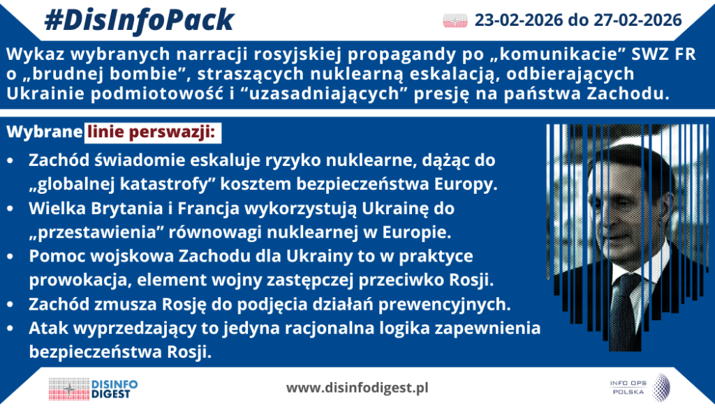 Rosyjski wątek „brudnej bomby” i oskarżeń formułowanych po komunikacie SWZ FR (SVR/SWR) stanowi element powracającej operacji wpływu, której celem jest wywołanie „nuklearnej paniki” oraz narzucenie ramy interpretacyjnej: Zachód ma rzekomo eskalować do poziomu strategicznego, Ukraina jest upodmiotowiona jako „poligon”, a Rosja przedstawiana jako strona „zmuszona” do reakcji prewencyjnej. W praktyce ten pakiet narracji dezinformacyjnych ma zwiększać koszt polityczny wsparcia dla Kijowa w państwach zachodnich, podbijać presję negocjacyjną oraz normalizować język eskalacji jako „konsekwencji” cudzych działań, a nie wyboru Kremla.Wykaz wybranych narracji rosyjskiej propagandy po „komunikacie SWZ FR” o „brudnej bombie”W komunikacji rosyjskiego ekosystemu propagandowego po pojawieniu się wątku „brudnej bomby” i kolejnych oskarżeń kierowanych wobec Zachodu uderza spójność konstrukcji perswazyjnej. Nie jest to zbiór luźnych opinii, lecz pakiet linii przekazu, które wzajemnie się wzmacniają: najpierw budują obraz skrajnego zagrożenia, następnie przenoszą odpowiedzialność za eskalację na Zachód, a w końcu przygotowują odbiorców na uznanie działań „prewencyjnych” Rosji za logiczne i rzekomo usprawiedliwione. Poniżej przedstawiono pięć kluczowych linii perswazji, które w praktyce porządkują narrację i prowadzą odbiorcę do wniosków korzystnych dla Kremla.1) „Zachód świadomie eskaluje ryzyko nuklearne, dążąc do ‘globalnej katastrofy’ kosztem bezpieczeństwa Europy”Ta linia perswazji opiera się na fałszywym przypisywaniu intencji: Zachód nie ma być stroną wspierającą państwo napadnięte, lecz cynicznym aktorem gotowym „grać atomem” dla własnych celów. Funkcja tej narracji jest dwojaka: po pierwsze, ma zbudować obraz wroga irracjonalnego i agresywnego, z którym nie da się funkcjonować w normalnych ramach; po drugie, ma uruchomić lęk egzystencjalny, który skraca dystans psychologiczny i zwiększa podatność na rozwiązania skrajne. W praktyce odbiorca ma zacząć postrzegać wsparcie dla Ukrainy jako ryzyko dla „wszystkich”, a nie jako element bezpieczeństwa europejskiego. To ramowanie ułatwia przesunięcie debaty z odpowiedzialności Rosji za wojnę na rzekomą „odpowiedzialność Zachodu” za eskalację.2) „Wielka Brytania i Francja wykorzystują Ukrainę do ‘przestawienia’ równowagi nuklearnej w Europie”W tej narracji Ukraina zostaje zredukowana do roli narzędzia – „poligonu” lub instrumentu w rękach zachodnich stolic. Perswazyjnie jest to szczególnie skuteczne, bo usuwa z pola widzenia podmiotowość Ukrainy i jej prawo do obrony, a konflikt przedstawia jako rozgrywkę mocarstw kosztem państwa trzeciego. Jednocześnie wskazanie Londynu i Paryża pełni funkcję rozszerzenia konfliktu: to już nie wojna Rosji z Ukrainą, ale konfrontacja Rosji z kluczowymi państwami Zachodu. Operacyjnie ma to uzasadniać presję, groźby i działania odwetowe wobec państw europejskich jako rzekomo „stron” konfliktu.3) „Pomoc wojskowa Zachodu dla Ukrainy to w praktyce prowokacja, element wojny zastępczej przeciwko Rosji”To klasyczna narracja delegitymizująca wsparcie obronne jako "agresję w przebraniu". Zamiast języka faktów i prawa suwerennych państw do samoobrony pojawia się język „proxy war”, który przenosi winę za "przedłużanie konfliktu" na państwa wspierające Kijów. W perspektywie informacyjnej taki zabieg ma podważać społeczną akceptację dla pomocy: skoro to „prowokacja”, to każdy kolejny pakiet wsparcia można przedstawiać jako krok ku eskalacji. Jest to również narracja „rozszczelniająca” spójność sojuszniczą, bo wzmacnia różnice w percepcji ryzyka i ułatwia argumentację środowisk antysystemowych czy antyzachodnich na rzecz ograniczenia zaangażowania Zachodu w politykę odstraszania i obrony.4) „Zachód zmusza Rosję do podjęcia działań prewencyjnych”Ta linia perswazji jest rdzeniem moralnego odwrócenia sprawstwa: agresor ma występować w roli podmiotu „zmuszonego” do reakcji. Jej funkcja polega na przeniesieniu odpowiedzialności za skutki eskalacji na przeciwnika i uprzednim usprawiedliwieniu przyszłych kroków Rosji jako „obronnych”. W praktyce przekaz sugeruje, że Rosja nie wybiera eskalacji, tylko reaguje na rzekome przekroczenie „czerwonych linii” przez Zachód. (Rosyjski syndrom oblężonej twierdzy)5) „Atak wyprzedzający to jedyna racjonalna logika zapewnienia bezpieczeństwa Rosji”To najbardziej eskalacyjna linia perswazji, bo przechodzi od straszenia do proponowania „rozwiązania”. Jej konstrukcja jest typowa: skoro zagrożenie jest totalne, a przeciwnik rzekomo działa w ukryciu i ignoruje ostrzeżenia, to „wyprzedzenie” ma być przedstawiane jako jedyna racjonalna ścieżka. W warstwie psychologicznej jest to mechanizm normalizacji przemocy: odbiorca ma oswoić się z ideą uderzenia jako „środka bezpieczeństwa”, a nie aktu agresji. Jednocześnie taka narracja przesuwa okno dopuszczalności w debacie publicznej, przygotowując grunt do usprawiedliwień eskalacyjnych i wzmacniając efekt odstraszania wobec państw Zachodu.