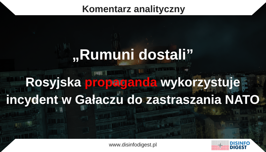 nocy z 28 na 29 maja 2026 roku rosyjski dron naruszył przestrzeń powietrzną NATO i uderzył w blok mieszkalny w rumuńskim mieście Gałacz, raniąc dwie osoby. Upadek rosyjskiego drona na budynek mieszkalny w rumuńskim Gałaczu został natychmiast włączony przez rosyjski aparat propagandowy do szerszej operacji narracyjnej wymierzonej w państwa NATO. Według władz Rumunii dron uderzył w blok mieszkalny podczas rosyjskiego ataku na Ukrainę, powodując pożar i raniąc dwie osoby; NATO potępiło zdarzenie jako przejaw lekkomyślnego działania Rosji i zadeklarowało solidarność z Rumunią. Analizowany przekaz propagandowy Kremla nie koncentruje się jednak na odpowiedzialności Rosji za naruszenie przestrzeni powietrznej państwa Sojuszu. Przeciwnie — próbuje przekształcić incydent w komunikat odstraszający: Europa ma zrozumieć, że dalsze wsparcie Ukrainy będzie wiązało się z rosnącym ryzykiem dla jej własnych obywateli, infrastruktury i bezpieczeństwa wewnętrznego.
