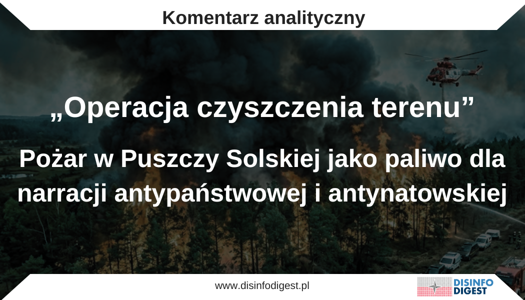 Rosyjska i prorosyjska propaganda wykorzystuje pożar w Puszczy Solskiej do wzmacniania fałszywej narracji o rzekomym przygotowywaniu wschodniej Polski pod infrastrukturę wojskową NATO i przyszłą „strefę buforową”. W analizowanych przekazach realne zdarzenie kryzysowe, jakim jest pożar lasów na Lubelszczyźnie, zostało połączone z nieudokumentowaną teorią o planowym „czyszczeniu terenu”, wysiedlaniu mieszkańców oraz przejmowaniu ziemi pod potrzeby wojska, logistyki i baz sojuszniczych. Narracja ta nie służy informowaniu o zagrożeniu pożarowym. Jej celem jest podważanie zaufania do komunikatów państwa, wzmacnianie lęku przed ewakuacją, inspirowanie niechęci wobec NATO i Ukrainy oraz przedstawianie działań z zakresu bezpieczeństwa i ochrony ludności jako elementu ukrytego planu wymierzonego w obywateli. Realny pożar, fałszywa interpretacja Podstawą analizowanej narracji jest realne zdarzenie kryzysowe. W powiecie biłgorajskim trwa poważny pożar lasu w rejonie Puszczy Solskiej i Nadleśnictwa Józefów. Ogień objął znaczny obszar, a akcja gaśnicza prowadzona jest w trudnych warunkach terenowych i pogodowych. W naturalny sposób uruchomiło to komunikację kryzysową, w tym ostrzeżenia Rządowego Centrum Bezpieczeństwa dotyczące zadymienia oraz zalecenia, aby mieszkańcy przygotowali dokumenty, leki i najpotrzebniejsze rzeczy na wypadek ewakuacji. Tego rodzaju komunikaty nie oznaczają decyzji o wysiedleniu ludności ani trwałym opuszczeniu terenu. Są elementem procedury bezpieczeństwa, która ma przygotować mieszkańców na możliwy rozwój sytuacji, zanim zagrożenie dotrze bezpośrednio do zabudowań. W zarządzaniu kryzysowym wyprzedzające ostrzeżenie nie jest dowodem nadzwyczajnego planu, lecz próbą ograniczenia chaosu, gdyby sytuacja uległa pogorszeniu. W analizowanych przekazach sens tych komunikatów został jednak odwrócony. Ostrzeżenie na wypadek ewakuacji przedstawiono jako zapowiedź wysiedleń, a pożar lasu jako dowód rzekomej operacji przygotowania terenu. W ten sposób procedura ochrony ludności została wyrwana z kontekstu działań ratowniczych i wpisana w opowieść o ukrytym planie państwa, NATO lub innych aktorów zewnętrznych. Jak działa narracja o „czyszczeniu terenu” Analizowane przekazy wyrywają pożar, alerty RCB i informacje o możliwej ewakuacji z kontekstu zarządzania kryzysowego, a następnie przenoszą je do narracji o spisku polityczno-wojskowym. Działania służb nie są w niej opisywane jako reakcja na zagrożenie, lecz jako część rzekomego planu usuwania mieszkańców ze wschodniej Polski. Lubelszczyzna, Podkarpacie i inne regiony przygraniczne zostają przedstawione jako obszar przygotowywany pod infrastrukturę wojskową, logistykę NATO, bazy albo przyszłą „strefę buforową”. Przekaz nie buduje własnej wiarygodności na dowodach, lecz na nadużyciu interpretacyjnym. Pożar i ostrzeżenia RCB służą jako punkt zaczepienia, do którego dopisywana jest intencja spiskowa. Komunikat o możliwej ewakuacji zostaje pokazany jako zapowiedź wysiedleń, a procedura bezpieczeństwa jako etap przejmowania terenu. W efekcie odbiorca ma przestać pytać o przebieg akcji gaśniczej, skalę zagrożenia czy decyzje służb, a zacząć podejrzewać, że oficjalny opis sytuacji ukrywa prawdziwy cel działań państwa. Właśnie na tym polega zasadnicza funkcja tej narracji. Nie wyjaśnia ona kryzysu, lecz wykorzystuje go do osłabiania zaufania do instytucji. Zdarzenie lokalne zostaje przekształcone w dowód na rzekomy plan wymierzony w mieszkańców, a komunikacja ostrzegawcza państwa zostaje przedstawiona jako element operacji prowadzonej przeciwko obywatelom. Militaryzacja języka Charakterystycznym elementem tej narracji jest konsekwentne używanie języka wojennego i operacyjnego. W analizowanych wpisach pojawiają się pojęcia takie jak „operacja”, „strefa buforowa”, „wysiedlenie”, „wywłaszczenie”, „bazy NATO”, „logistyka”, „sprzęt”, „front” i „ewakuacja pod pretekstem”. Ten słownik nie opisuje pożaru jako zdarzenia kryzysowego. Przenosi go do porządku wojny, zdrady i okupacji. Lokalny pożar lasu zostaje w ten sposób włączony do narracji o geopolitycznym planie wymierzonym w obywateli. Komunikat bezpieczeństwa zostaje przedstawiony jako zapowiedź represji, a państwowa procedura jako etap operacji przeciwko mieszkańcom. Nie jest to przypadkowa stylistyka. Język pełni tu funkcję narzędzia perswazji. Jeżeli odbiorca zaczyna myśleć o pożarze w kategoriach „operacji”, przestaje analizować go jako kryzys środowiskowy lub ratowniczy. Zaczyna szukać sprawców, beneficjentów i ukrytego planu. Łączenie lęków w jeden pakiet Narracja o „czyszczeniu terenu” działa, ponieważ zbiera kilka różnych lęków społecznych i łączy je w jedną narrację. Pojawia się strach przed wojną, nieufność wobec NATO, wrogość wobec Ukrainy, lęk przed wywłaszczeniami, niechęć do Unii Europejskiej, podejrzliwość wobec państwa oraz odwołania do historycznych doświadczeń przymusowych wysiedleń. Odbiorca nie musi przyjąć całej teorii spiskowej, aby przekaz zadziałał. Wystarczy, że jeden element trafi w jego emocje. Dla części odbiorców będzie to obawa przed utratą ziemi. Dla innych przekonanie, że NATO zwiększa ryzyko wojny. Dla kolejnych niechęć wobec Ukrainy albo przekonanie, że instytucje państwa nie działają w interesie obywateli. W ten sposób powstaje elastyczna narracja, do której można dopinać kolejne zdarzenia. Pożar, alert RCB, ćwiczenia wojskowe, ustawa o ochronie ludności, awaria przemysłowa, skażenie, kryzys graniczny albo budowa infrastruktury mogą zostać przedstawione jako element tego samego ukrytego planu. Siła tej konstrukcji polega na tym, że nie wymaga ona spójności faktograficznej. Dlaczego ta narracja pojawiła się teraz Moment pojawienia się tej narracji nie jest przypadkowy z punktu widzenia podatności społecznej, choć samo to nie przesądza o koordynacji działań. Wschodnia Polska funkcjonuje dziś w przestrzeni publicznej jako obszar szczególnie silnie związany z bezpieczeństwem państwa. Jest kojarzona z granicą z Białorusią, zapleczem wsparcia dla Ukrainy, logistyką wojskową, obecnością sojuszniczą oraz wschodnią flanką NATO. W takim otoczeniu lokalny kryzys środowiskowy bardzo łatwo może zostać przechwycony przez narracje bezpieczeństwa. Pożar lasu przestaje być wyłącznie pożarem, jeżeli zostanie wpisany w opowieść o wojnie, zapleczu frontowym i rzekomym podporządkowaniu Polski interesom obcych aktorów. W tym sensie przekaz o „czyszczeniu terenu” wyrasta bezpośrednio z kryzysu, ale nie służy jego opisaniu. Pożar przyciąga uwagę, alerty RCB wzmacniają poczucie zagrożenia, a niepewność mieszkańców tworzy przestrzeń dla domysłów. W tę przestrzeń wprowadzana jest sugestia, że za działaniami służb stoi ukryty plan. Dezinformacja nie musi więc wymyślać zdarzenia od początku. Wystarczy, że przejmie realny niepokój i nada mu polityczno-spiskowe znaczenie. Zbieżność z przekazami rosyjskimi i białoruskimi Narracja o „czyszczeniu terenu” jest spójna z szerszym schematem propagandowym obecnym w rosyjskiej i białoruskiej komunikacji. W tym schemacie działania obronne NATO są przedstawiane jako działania ofensywne, a wzmacnianie wschodniej flanki jako przygotowanie do agresji. Podobny mechanizm widoczny jest w przekazach dotyczących Królewca. Białoruska i rosyjska propaganda przedstawia aktywność NATO w regionie Morza Bałtyckiego jako dowód rzekomych planów blokady lub ataku na obwód królewiecki. Ćwiczenia sojusznicze, rozwój zdolności obronnych i wzmacnianie odstraszania są interpretowane nie jako odpowiedź na agresywną politykę Rosji, lecz jako przejaw zagrożenia ze strony Zachodu. W narracji dotyczącej Puszczy Solskiej zastosowano podobne odwrócenie znaczeń. NATO nie występuje jako gwarant bezpieczeństwa, lecz jako podmiot, dla którego rzekomo usuwa się ludzi z ich ziemi. Ochrona ludności nie jest przedstawiana jako procedura bezpieczeństwa, lecz jako przygotowanie do przymusowych wysiedleń. Państwo nie jest pokazane jako organizator działań ratowniczych, lecz jako wykonawca ukrytego planu. Antyukraiński komponent przekazu W analizowanych komentarzach wyraźnie pojawia się również wątek ukraiński. Sugestie, że wschodnia Polska ma zostać przekształcona w zaplecze wojenne albo że ziemia ma zostać przekazana Ukrainie, wpisują lokalny pożar w szerszą narrację o rzekomym „oddawaniu Polski” obcym. Ten komponent pełni podwójną funkcję. Po pierwsze, wzmacnia nieufność wobec Ukrainy i Ukraińców. Po drugie, przedstawia polską pomoc dla Ukrainy jako proces odbywający się kosztem polskich obywateli. W tym ujęciu wsparcie dla Ukrainy nie jest elementem bezpieczeństwa Polski, lecz mechanizmem utraty kontroli nad własnym państwem, ziemią i polityką. Jest to zgodne z powtarzalnym kierunkiem narracji antyukraińskich obecnych w polskiej przestrzeni informacyjnej. Ich celem nie jest tylko krytyka konkretnych decyzji politycznych. Celem jest przesunięcie emocji społecznych od solidarności i racjonalnej debaty o interesie państwa w stronę podejrzliwości, wrogości i przekonania, że każda forma wsparcia Ukrainy odbywa się kosztem Polaków. Antynatowski sens narracji Wątek NATO działa w podobny sposób. Bazy, logistyka i infrastruktura wojskowa są przedstawiane nie jako element odstraszania, lecz jako przyczyna przyszłej utraty domów, ziemi i bezpieczeństwa lokalnych społeczności. NATO zostaje opisane jako struktura, która nie chroni mieszkańców wschodniej Polski, ale ma rzekomo doprowadzić do ich wysiedlenia. To odwrócenie znaczeń jest szczególnie ważne, ponieważ uderza w podstawy społecznej akceptacji dla obecności sojuszniczej. Jeżeli odbiorca zaczyna postrzegać infrastrukturę obronną jako zagrożenie dla własności i bezpieczeństwa rodziny, łatwiej jest wzbudzić sprzeciw wobec działań państwa oraz obecności wojskowej na wschodniej flance. W tym sensie narracja o „czyszczeniu terenu” nie ogranicza się do jednego pożaru. Jest elementem szerszego sporu o interpretację bezpieczeństwa. Propaganda próbuje przekonać odbiorców, że to nie Rosja i Białoruś destabilizują region, lecz NATO, Ukraina i polskie państwo sprowadzają zagrożenie na lokalne społeczności. Społeczny dowód słuszności i radykalizacja komentarzy W analizowanych materiałach istotna jest nie tylko pierwotna treść wpisów, lecz także reakcje użytkowników. Komentarze powtarzają główną tezę, ale jednocześnie ją rozszerzają. Pojawiają się sugestie podziału Polski na sektory, zapowiedzi przymusowych wysiedleń, oskarżenia wobec władz, wezwania do obalenia „reżimu”, postulaty wyjścia z Unii Europejskiej oraz oskarżenia wobec Ukrainy. W ten sposób pierwotny przekaz staje się otwartą konstrukcją. Kolejni użytkownicy dopisują własne elementy, a algorytmiczna dynamika mediów społecznościowych premiuje komentarze najbardziej emocjonalne, skrajne i sensacyjne. To wzmacnia wrażenie, że „wszyscy coś wiedzą”, choć w rzeczywistości mamy do czynienia z mnożeniem niezweryfikowanych interpretacji. Ten mechanizm ma znaczenie operacyjne. Dezinformacja nie musi przekonać wszystkich do jednej wersji zdarzeń. Wystarczy, że stworzy środowisko informacyjne, w którym oficjalne komunikaty są traktowane jako podejrzane, a najbardziej skrajne tezy jako „alternatywne wyjaśnienie”. Dlaczego ta narracja jest groźna Najpoważniejszym skutkiem powyższej narracji nie jest sama wiara w teorię o „czyszczeniu terenu”. Istotniejsze jest osłabianie zdolności państwa do skutecznej komunikacji w czasie kryzysu. Jeżeli ostrzeżenia publiczne zaczynają być przedstawiane jako instrument manipulacji, część odbiorców może przestać traktować je poważnie. W sytuacji realnego zagrożenia ma to praktyczne konsekwencje. Mieszkańcy mogą ignorować zalecenia służb, zwlekać z przygotowaniem do ewakuacji, odrzucać komunikaty RCB albo szukać informacji wyłącznie w kanałach konspiracyjnych. Dezinformacja nie musi więc doprowadzić do masowej paniki, aby była szkodliwa. Wystarczy, że obniży zaufanie do procedur, które mają chronić życie i zdrowie. Drugim skutkiem jest dalsza polaryzacja społeczna. Przekaz o „czyszczeniu terenu” dzieli odbiorców na tych, którzy rzekomo „widzą prawdę”, oraz tych, którzy „wierzą systemowi”. To typowy mechanizm narracji spiskowych. Nie tworzy on przestrzeni do debaty o jakości działań państwa, lecz zastępuje ją podejrzeniem o zdradę. Co pokazuje przypadek Puszczy Solskiej Narracja o „operacji czyszczenia terenu” pokazuje, jak szybko realny kryzys może zostać przechwycony przez antypaństwową i antynatowską interpretację. Prawdziwy pożar stał się punktem wyjścia do opowieści o wysiedleniach, bazach NATO, Ukrainie, strefie buforowej, zdradzie państwa i utracie ziemi. Powyższy przypadek jest istotny, ponieważ łączy kilka kierunków propagandowych jednocześnie. Uderza w zaufanie do państwa, delegitymizuje komunikację kryzysową, wzmacnia niechęć wobec Ukrainy, przedstawia NATO jako zagrożenie oraz przesuwa lokalny kryzys do ramy wojennej i spiskowej. Nie jest to opis rzeczywistości, lecz narracyjna rama przechwytująca rzeczywistość. Jej skuteczność wynika z tego, że nie musi tworzyć faktów od zera. Wystarczy, że bierze realne zdarzenie, wybiera z niego emocjonalnie nośne elementy i dopisuje do nich fałszywą intencję. W tym przypadku prawdziwy pożar, prawdziwy alert i prawdziwy lęk lokalnej społeczności zostały wykorzystane do zbudowania fałszywej opowieści o ukrytej operacji państwa, NATO i Ukrainy przeciwko mieszkańcom wschodniej Polski.